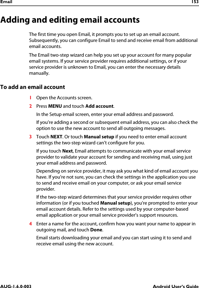 Email 153AUG-1.6.0-003 Android User’s GuideAdding and editing email accountsThe first time you open Email, it prompts you to set up an email account. Subsequently, you can configure Email to send and receive email from additional email accounts.The Email two-step wizard can help you set up your account for many popular email systems. If your service provider requires additional settings, or if your service provider is unknown to Email, you can enter the necessary details manually.To add an email account1Open the Accounts screen.2Press MENU and touch Add account.In the Setup email screen, enter your email address and password.If you’re adding a second or subsequent email address, you can also check the option to use the new account to send all outgoing messages.3Touch NEXT. Or touch Manual setup if you need to enter email account settings the two-step wizard can’t configure for you.If you touch Next, Email attempts to communicate with your email service provider to validate your account for sending and receiving mail, using just your email address and password. Depending on service provider, it may ask you what kind of email account you have. If you’re not sure, you can check the settings in the application you use to send and receive email on your computer, or ask your email service provider.If the two-step wizard determines that your service provider requires other information (or if you touched Manual setup), you’re prompted to enter your email account details. Refer to the settings used by your computer-based email application or your email service provider’s support resources.4Enter a name for the account, confirm how you want your name to appear in outgoing mail, and touch Done.Email starts downloading your email and you can start using it to send and receive email using the new account.