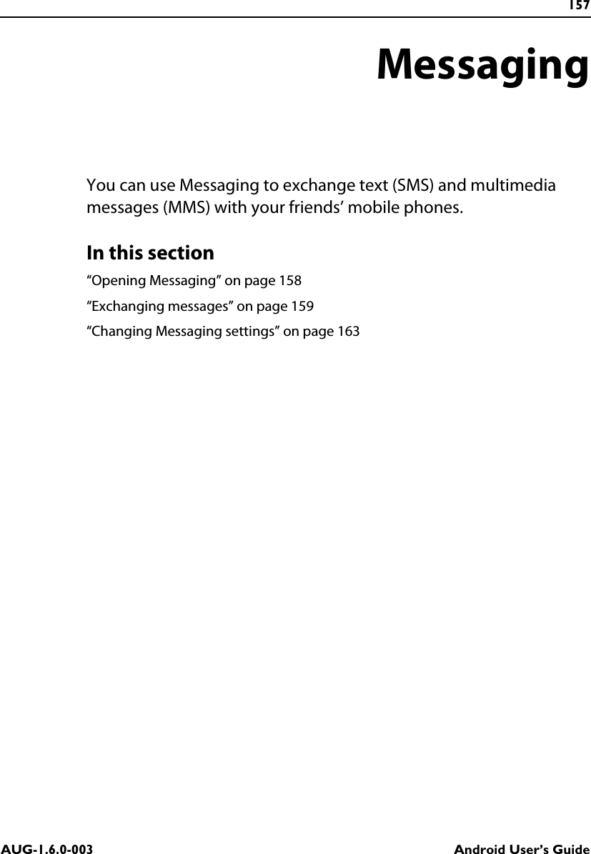 157AUG-1.6.0-003 Android User’s GuideMessagingYou can use Messaging to exchange text (SMS) and multimedia messages (MMS) with your friends’ mobile phones.In this section“Opening Messaging” on page 158“Exchanging messages” on page 159“Changing Messaging settings” on page 163
