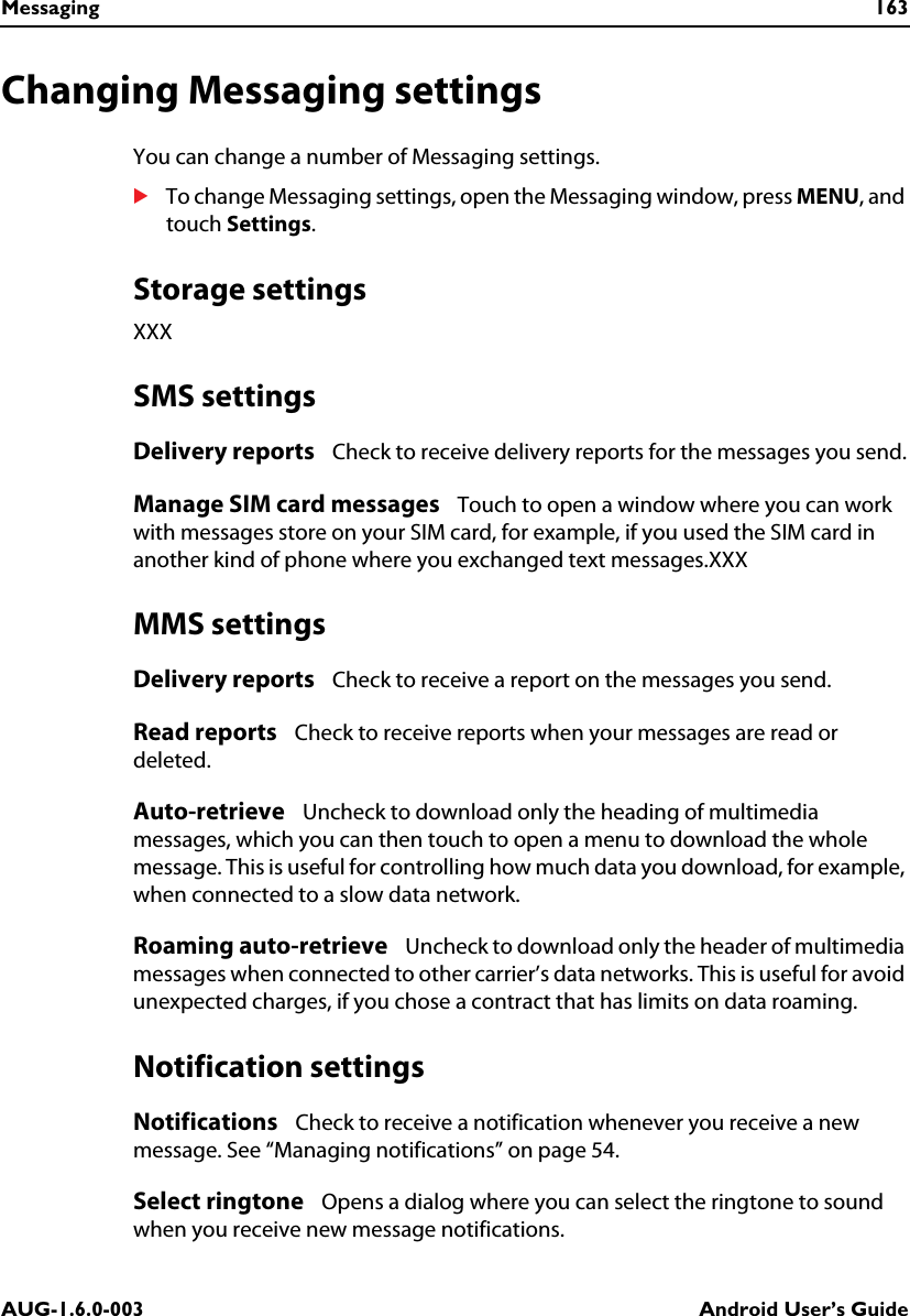 Messaging 163AUG-1.6.0-003 Android User’s GuideChanging Messaging settingsYou can change a number of Messaging settings.STo change Messaging settings, open the Messaging window, press MENU, and touch Settings.Storage settingsXXXSMS settingsDelivery reports   Check to receive delivery reports for the messages you send.Manage SIM card messages   Touch to open a window where you can work with messages store on your SIM card, for example, if you used the SIM card in another kind of phone where you exchanged text messages.XXXMMS settingsDelivery reports   Check to receive a report on the messages you send.Read reports   Check to receive reports when your messages are read or deleted.Auto-retrieve   Uncheck to download only the heading of multimedia messages, which you can then touch to open a menu to download the whole message. This is useful for controlling how much data you download, for example, when connected to a slow data network.Roaming auto-retrieve   Uncheck to download only the header of multimedia messages when connected to other carrier’s data networks. This is useful for avoid unexpected charges, if you chose a contract that has limits on data roaming.Notification settingsNotifications   Check to receive a notification whenever you receive a new message. See “Managing notifications” on page 54.Select ringtone   Opens a dialog where you can select the ringtone to sound when you receive new message notifications.