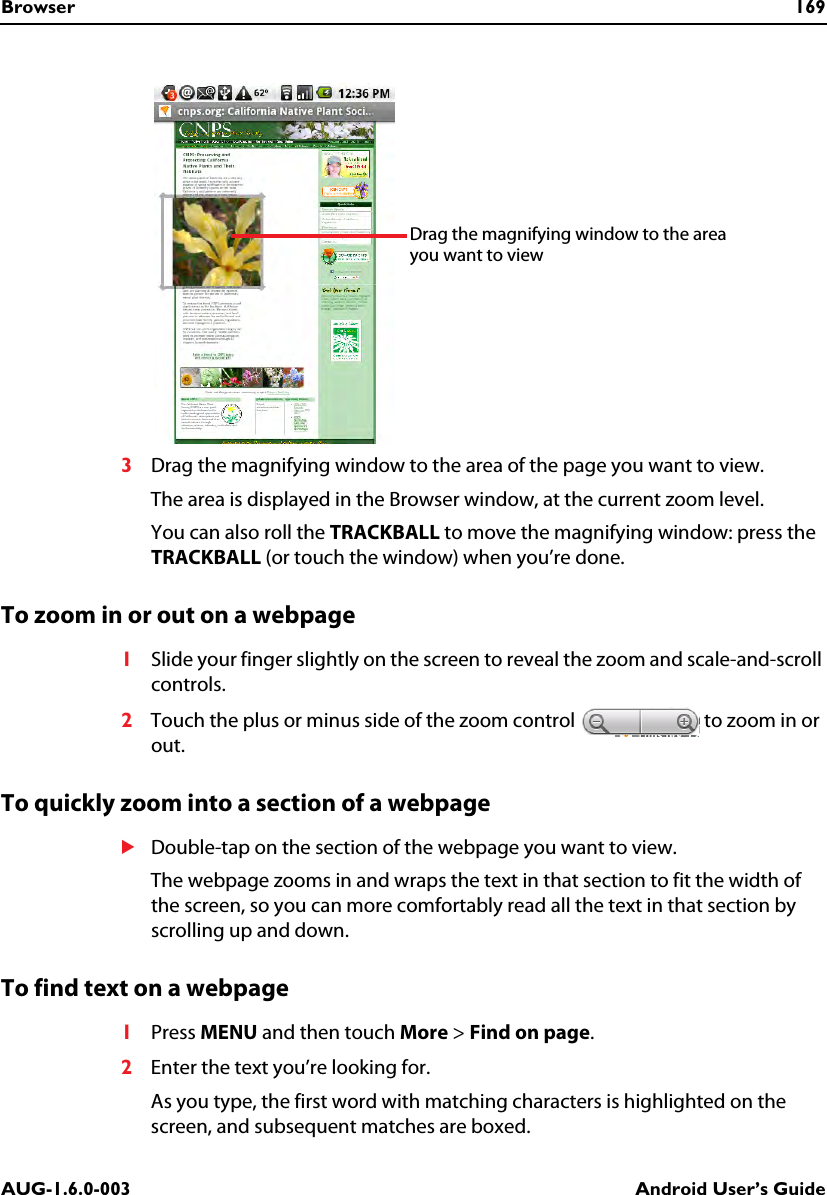 Browser 169AUG-1.6.0-003 Android User’s Guide3Drag the magnifying window to the area of the page you want to view. The area is displayed in the Browser window, at the current zoom level.You can also roll the TRACKBALL to move the magnifying window: press the TRACKBALL (or touch the window) when you’re done.To zoom in or out on a webpage1Slide your finger slightly on the screen to reveal the zoom and scale-and-scroll controls.2Touch the plus or minus side of the zoom control   to zoom in or out.To quickly zoom into a section of a webpageSDouble-tap on the section of the webpage you want to view.The webpage zooms in and wraps the text in that section to fit the width of the screen, so you can more comfortably read all the text in that section by scrolling up and down.To find text on a webpage1Press MENU and then touch More &gt; Find on page.2Enter the text you’re looking for.As you type, the first word with matching characters is highlighted on the screen, and subsequent matches are boxed.Drag the magnifying window to the area you want to view