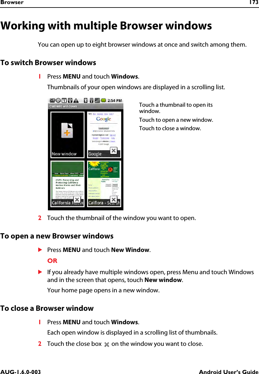 Browser 173AUG-1.6.0-003 Android User’s GuideWorking with multiple Browser windowsYou can open up to eight browser windows at once and switch among them.To switch Browser windows1Press MENU and touch Windows.Thumbnails of your open windows are displayed in a scrolling list.2Touch the thumbnail of the window you want to open.To open a new Browser windowsSPress MENU and touch New Window.ORSIf you already have multiple windows open, press Menu and touch Windows and in the screen that opens, touch New window.Your home page opens in a new window.To close a Browser window1Press MENU and touch Windows.Each open window is displayed in a scrolling list of thumbnails.2Touch the close box   on the window you want to close.Touch a thumbnail to open its window.Touch to open a new window.Touch to close a window.