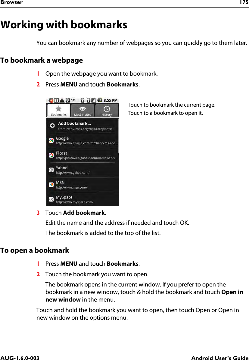 Browser 175AUG-1.6.0-003 Android User’s GuideWorking with bookmarksYou can bookmark any number of webpages so you can quickly go to them later.To bookmark a webpage1Open the webpage you want to bookmark. 2Press MENU and touch Bookmarks.3Touch Add bookmark.Edit the name and the address if needed and touch OK.The bookmark is added to the top of the list.To open a bookmark1Press MENU and touch Bookmarks.2Touch the bookmark you want to open.The bookmark opens in the current window. If you prefer to open the bookmark in a new window, touch &amp; hold the bookmark and touch Open in new window in the menu.Touch and hold the bookmark you want to open, then touch Open or Open in new window on the options menu.Touch to bookmark the current page.Touch to a bookmark to open it.