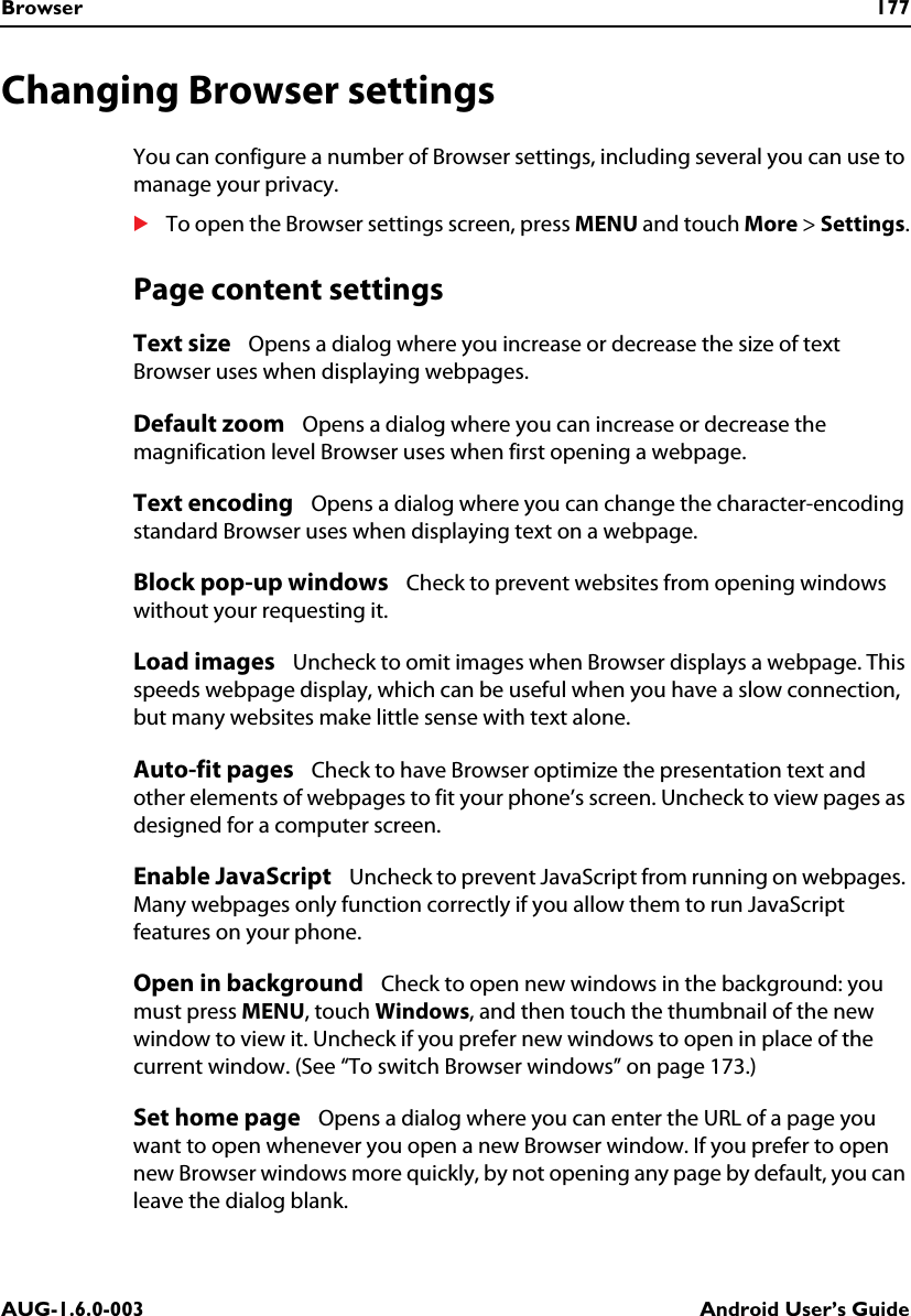 Browser 177AUG-1.6.0-003 Android User’s GuideChanging Browser settingsYou can configure a number of Browser settings, including several you can use to manage your privacy.STo open the Browser settings screen, press MENU and touch More &gt; Settings.Page content settingsText size   Opens a dialog where you increase or decrease the size of text Browser uses when displaying webpages.Default zoom   Opens a dialog where you can increase or decrease the magnification level Browser uses when first opening a webpage.Text encoding   Opens a dialog where you can change the character-encoding standard Browser uses when displaying text on a webpage.Block pop-up windows   Check to prevent websites from opening windows without your requesting it.Load images   Uncheck to omit images when Browser displays a webpage. This speeds webpage display, which can be useful when you have a slow connection, but many websites make little sense with text alone.Auto-fit pages   Check to have Browser optimize the presentation text and other elements of webpages to fit your phone’s screen. Uncheck to view pages as designed for a computer screen.Enable JavaScript   Uncheck to prevent JavaScript from running on webpages. Many webpages only function correctly if you allow them to run JavaScript features on your phone.Open in background   Check to open new windows in the background: you must press MENU, touch Windows, and then touch the thumbnail of the new window to view it. Uncheck if you prefer new windows to open in place of the current window. (See “To switch Browser windows” on page 173.)Set home page   Opens a dialog where you can enter the URL of a page you want to open whenever you open a new Browser window. If you prefer to open new Browser windows more quickly, by not opening any page by default, you can leave the dialog blank.