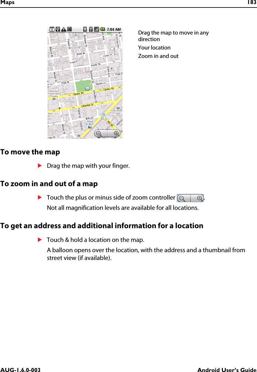 Maps 183AUG-1.6.0-003 Android User’s GuideTo move the mapSDrag the map with your finger.To zoom in and out of a mapSTouch the plus or minus side of zoom controller  .Not all magnification levels are available for all locations.To get an address and additional information for a locationSTouch &amp; hold a location on the map.A balloon opens over the location, with the address and a thumbnail from street view (if available).Drag the map to move in any directionYour locationZoom in and out