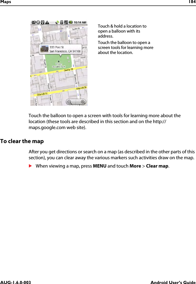 Maps 184AUG-1.6.0-003 Android User’s GuideTouch the balloon to open a screen with tools for learning more about the location (these tools are described in this section and on the http://maps.google.com web site).To clear the mapAfter you get directions or search on a map (as described in the other parts of this section), you can clear away the various markers such activities draw on the map.SWhen viewing a map, press MENU and touch More &gt; Clear map.Touch &amp; hold a location to open a balloon with its address.Touch the balloon to open a screen tools for learning more about the location.