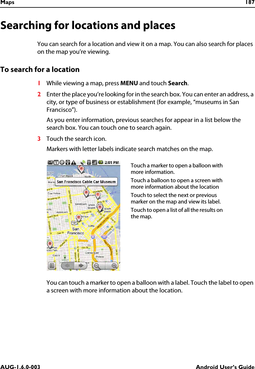 Maps 187AUG-1.6.0-003 Android User’s GuideSearching for locations and placesYou can search for a location and view it on a map. You can also search for places on the map you’re viewing.To search for a location1While viewing a map, press MENU and touch Search.2Enter the place you’re looking for in the search box. You can enter an address, a city, or type of business or establishment (for example, “museums in San Francisco”).As you enter information, previous searches for appear in a list below the search box. You can touch one to search again.3Touch the search icon.Markers with letter labels indicate search matches on the map.You can touch a marker to open a balloon with a label. Touch the label to open a screen with more information about the location.Touch a marker to open a balloon with more information.Touch a balloon to open a screen with more information about the locationTouch to select the next or previous marker on the map and view its label.Touch to open a list of all the results on the map.