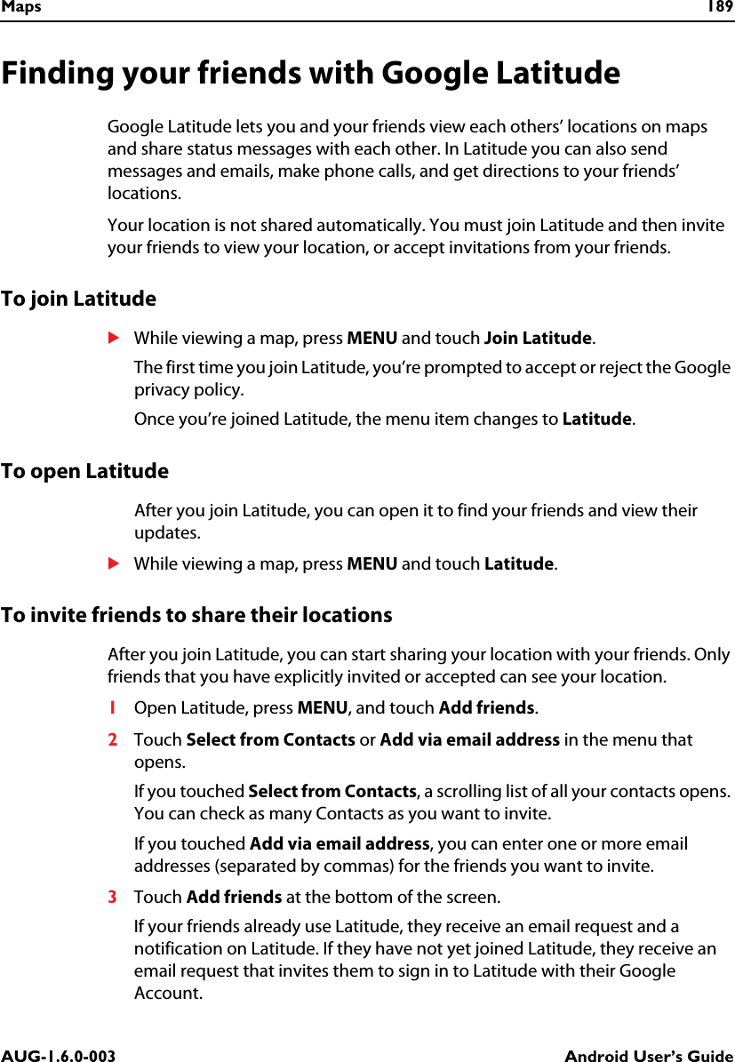 Maps 189AUG-1.6.0-003 Android User’s GuideFinding your friends with Google LatitudeGoogle Latitude lets you and your friends view each others’ locations on maps and share status messages with each other. In Latitude you can also send messages and emails, make phone calls, and get directions to your friends’ locations. Your location is not shared automatically. You must join Latitude and then invite your friends to view your location, or accept invitations from your friends. To join LatitudeSWhile viewing a map, press MENU and touch Join Latitude.The first time you join Latitude, you’re prompted to accept or reject the Google privacy policy.Once you’re joined Latitude, the menu item changes to Latitude.To open LatitudeAfter you join Latitude, you can open it to find your friends and view their updates.SWhile viewing a map, press MENU and touch Latitude.To invite friends to share their locationsAfter you join Latitude, you can start sharing your location with your friends. Only friends that you have explicitly invited or accepted can see your location.1Open Latitude, press MENU, and touch Add friends. 2Touch Select from Contacts or Add via email address in the menu that opens.If you touched Select from Contacts, a scrolling list of all your contacts opens. You can check as many Contacts as you want to invite.If you touched Add via email address, you can enter one or more email addresses (separated by commas) for the friends you want to invite.3Touch Add friends at the bottom of the screen.If your friends already use Latitude, they receive an email request and a notification on Latitude. If they have not yet joined Latitude, they receive an email request that invites them to sign in to Latitude with their Google Account. 