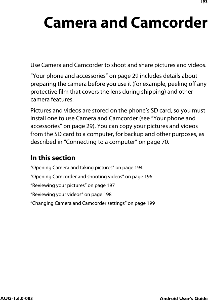 193AUG-1.6.0-003 Android User’s GuideCamera and CamcorderUse Camera and Camcorder to shoot and share pictures and videos. “Your phone and accessories” on page 29 includes details about preparing the camera before you use it (for example, peeling off any protective film that covers the lens during shipping) and other camera features.Pictures and videos are stored on the phone’s SD card, so you must install one to use Camera and Camcorder (see “Your phone and accessories” on page 29). You can copy your pictures and videos from the SD card to a computer, for backup and other purposes, as described in “Connecting to a computer” on page 70.In this section“Opening Camera and taking pictures” on page 194“Opening Camcorder and shooting videos” on page 196“Reviewing your pictures” on page 197“Reviewing your videos” on page 198“Changing Camera and Camcorder settings” on page 199
