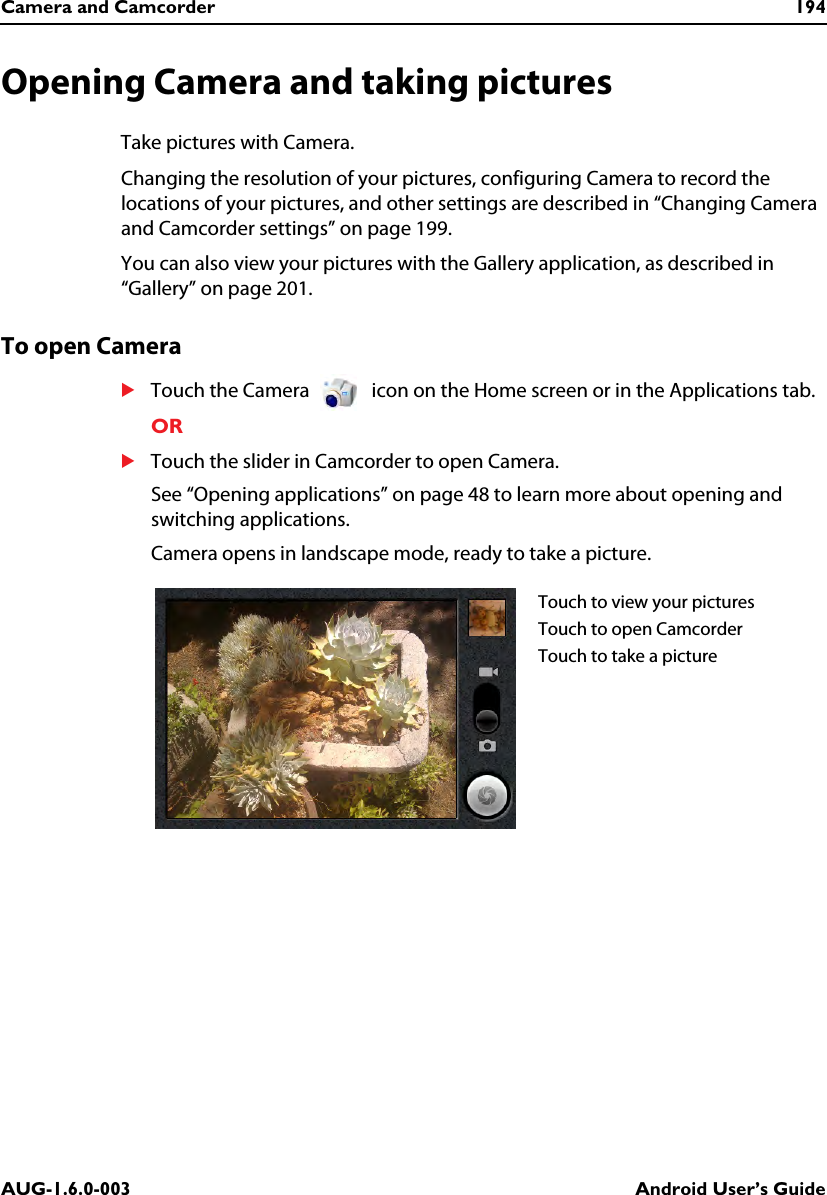 Camera and Camcorder 194AUG-1.6.0-003 Android User’s GuideOpening Camera and taking picturesTake pictures with Camera.Changing the resolution of your pictures, configuring Camera to record the locations of your pictures, and other settings are described in “Changing Camera and Camcorder settings” on page 199.You can also view your pictures with the Gallery application, as described in “Gallery” on page 201.To open CameraSTouch the Camera   icon on the Home screen or in the Applications tab.ORSTouch the slider in Camcorder to open Camera.See “Opening applications” on page 48 to learn more about opening and switching applications.Camera opens in landscape mode, ready to take a picture.Touch to view your picturesTouch to open CamcorderTouch to take a picture