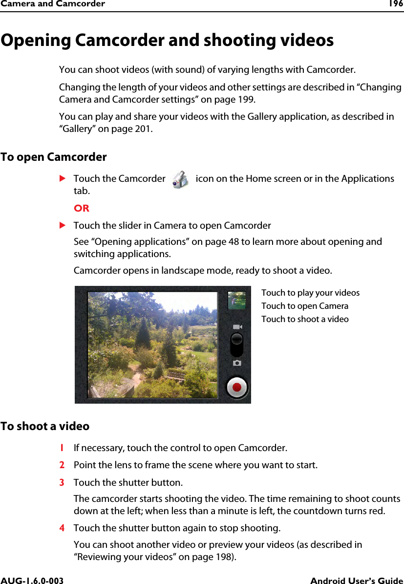 Camera and Camcorder 196AUG-1.6.0-003 Android User’s GuideOpening Camcorder and shooting videosYou can shoot videos (with sound) of varying lengths with Camcorder.Changing the length of your videos and other settings are described in “Changing Camera and Camcorder settings” on page 199.You can play and share your videos with the Gallery application, as described in “Gallery” on page 201.To open CamcorderSTouch the Camcorder   icon on the Home screen or in the Applications tab.ORSTouch the slider in Camera to open CamcorderSee “Opening applications” on page 48 to learn more about opening and switching applications.Camcorder opens in landscape mode, ready to shoot a video.To shoot a video1If necessary, touch the control to open Camcorder.2Point the lens to frame the scene where you want to start.3Touch the shutter button.The camcorder starts shooting the video. The time remaining to shoot counts down at the left; when less than a minute is left, the countdown turns red.4Touch the shutter button again to stop shooting.You can shoot another video or preview your videos (as described in “Reviewing your videos” on page 198).Touch to play your videosTouch to open CameraTouch to shoot a video