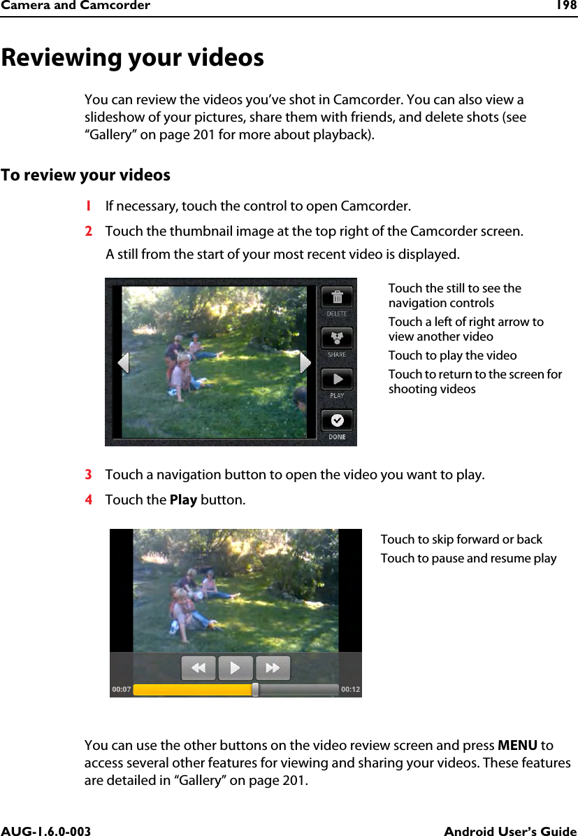 Camera and Camcorder 198AUG-1.6.0-003 Android User’s GuideReviewing your videosYou can review the videos you’ve shot in Camcorder. You can also view a slideshow of your pictures, share them with friends, and delete shots (see “Gallery” on page 201 for more about playback).To review your videos1If necessary, touch the control to open Camcorder.2Touch the thumbnail image at the top right of the Camcorder screen.A still from the start of your most recent video is displayed.3Touch a navigation button to open the video you want to play.4Touch the Play button.You can use the other buttons on the video review screen and press MENU to access several other features for viewing and sharing your videos. These features are detailed in “Gallery” on page 201.Touch the still to see the navigation controlsTouch a left of right arrow to view another videoTouch to play the videoTouch to return to the screen for shooting videosTouch to skip forward or backTouch to pause and resume play