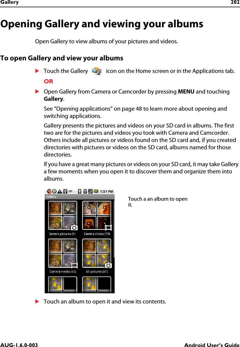Gallery 202AUG-1.6.0-003 Android User’s GuideOpening Gallery and viewing your albumsOpen Gallery to view albums of your pictures and videos.To open Gallery and view your albumsSTouch the Gallery   icon on the Home screen or in the Applications tab.ORSOpen Gallery from Camera or Camcorder by pressing MENU and touching Gallery.See “Opening applications” on page 48 to learn more about opening and switching applications.Gallery presents the pictures and videos on your SD card in albums. The first two are for the pictures and videos you took with Camera and Camcorder. Others include all pictures or videos found on the SD card and, if you created directories with pictures or videos on the SD card, albums named for those directories.If you have a great many pictures or videos on your SD card, it may take Gallery a few moments when you open it to discover them and organize them into albums.STouch an album to open it and view its contents.Touch a an album to open it.