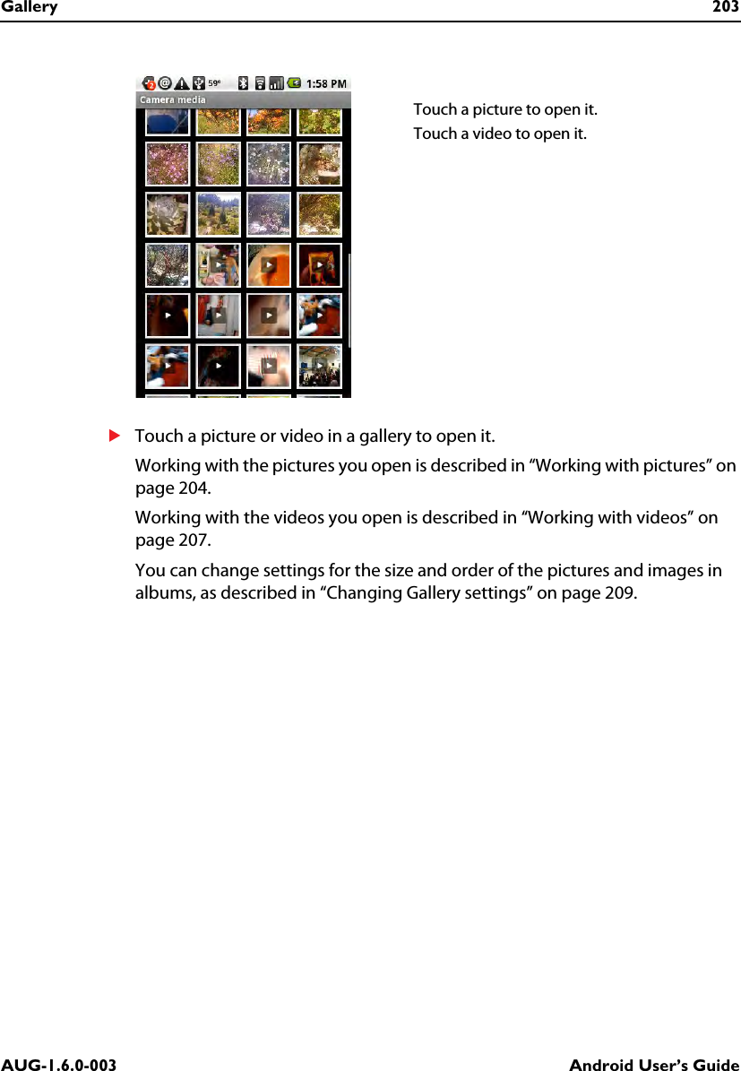 Gallery 203AUG-1.6.0-003 Android User’s GuideSTouch a picture or video in a gallery to open it.Working with the pictures you open is described in “Working with pictures” on page 204.Working with the videos you open is described in “Working with videos” on page 207.You can change settings for the size and order of the pictures and images in albums, as described in “Changing Gallery settings” on page 209.Touch a picture to open it.Touch a video to open it.