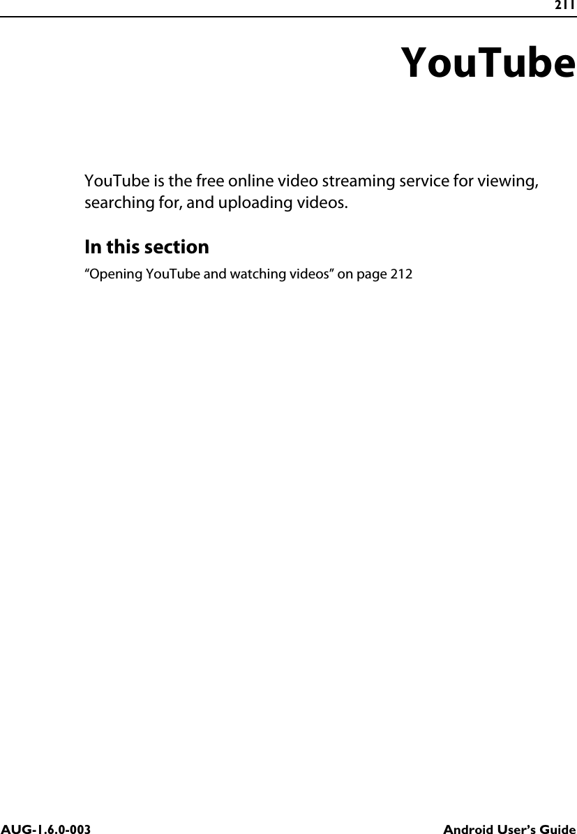 211AUG-1.6.0-003 Android User’s GuideYouTubeYouTube is the free online video streaming service for viewing, searching for, and uploading videos.In this section“Opening YouTube and watching videos” on page 212