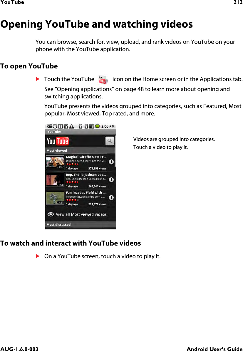 YouTube 212AUG-1.6.0-003 Android User’s GuideOpening YouTube and watching videosYou can browse, search for, view, upload, and rank videos on YouTube on your phone with the YouTube application.To open YouTubeSTouch the YouTube   icon on the Home screen or in the Applications tab.See “Opening applications” on page 48 to learn more about opening and switching applications.YouTube presents the videos grouped into categories, such as Featured, Most popular, Most viewed, Top rated, and more.To watch and interact with YouTube videosSOn a YouTube screen, touch a video to play it.Videos are grouped into categories.Touch a video to play it.