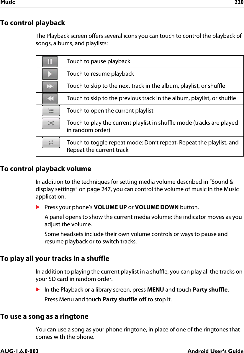 Music 220AUG-1.6.0-003 Android User’s GuideTo control playbackThe Playback screen offers several icons you can touch to control the playback of songs, albums, and playlists:To control playback volumeIn addition to the techniques for setting media volume described in “Sound &amp; display settings” on page 247, you can control the volume of music in the Music application.SPress your phone’s VOLUME UP or VOLUME DOWN button.A panel opens to show the current media volume; the indicator moves as you adjust the volume.Some headsets include their own volume controls or ways to pause and resume playback or to switch tracks.To play all your tracks in a shuffleIn addition to playing the current playlist in a shuffle, you can play all the tracks on your SD card in random order.SIn the Playback or a library screen, press MENU and touch Party shuffle.Press Menu and touch Party shuffle off to stop it.To use a song as a ringtoneYou can use a song as your phone ringtone, in place of one of the ringtones that comes with the phone.Touch to pause playback.Touch to resume playbackTouch to skip to the next track in the album, playlist, or shuffleTouch to skip to the previous track in the album, playlist, or shuffleTouch to open the current playlistTouch to play the current playlist in shuffle mode (tracks are played in random order)Touch to toggle repeat mode: Don’t repeat, Repeat the playlist, and Repeat the current track