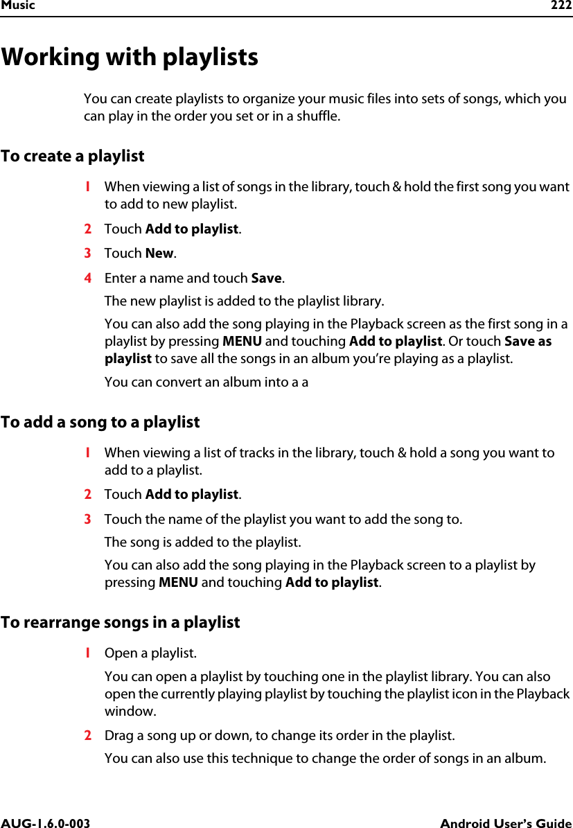 Music 222AUG-1.6.0-003 Android User’s GuideWorking with playlistsYou can create playlists to organize your music files into sets of songs, which you can play in the order you set or in a shuffle.To create a playlist1When viewing a list of songs in the library, touch &amp; hold the first song you want to add to new playlist.2Touch Add to playlist.3Touch New.4Enter a name and touch Save.The new playlist is added to the playlist library.You can also add the song playing in the Playback screen as the first song in a playlist by pressing MENU and touching Add to playlist. Or touch Save as playlist to save all the songs in an album you’re playing as a playlist.You can convert an album into a aTo add a song to a playlist1When viewing a list of tracks in the library, touch &amp; hold a song you want to add to a playlist.2Touch Add to playlist.3Touch the name of the playlist you want to add the song to.The song is added to the playlist.You can also add the song playing in the Playback screen to a playlist by pressing MENU and touching Add to playlist.To rearrange songs in a playlist1Open a playlist.You can open a playlist by touching one in the playlist library. You can also open the currently playing playlist by touching the playlist icon in the Playback window.2Drag a song up or down, to change its order in the playlist.You can also use this technique to change the order of songs in an album.