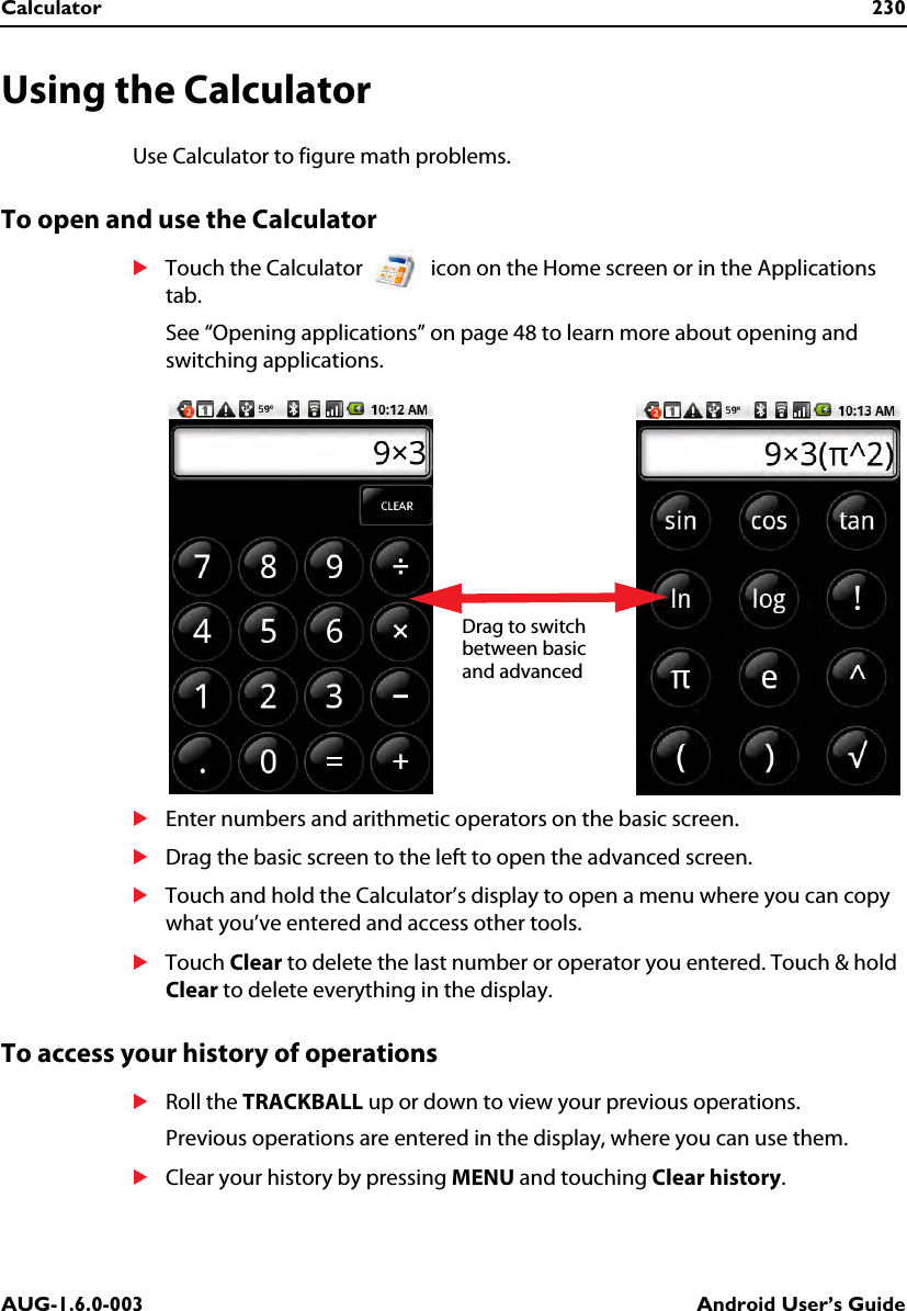 Calculator 230AUG-1.6.0-003 Android User’s GuideUsing the CalculatorUse Calculator to figure math problems.To open and use the CalculatorSTouch the Calculator   icon on the Home screen or in the Applications tab.See “Opening applications” on page 48 to learn more about opening and switching applications.SEnter numbers and arithmetic operators on the basic screen.SDrag the basic screen to the left to open the advanced screen. STouch and hold the Calculator’s display to open a menu where you can copy what you’ve entered and access other tools.STouch Clear to delete the last number or operator you entered. Touch &amp; hold Clear to delete everything in the display.To access your history of operationsSRoll the TRACKBALL up or down to view your previous operations.Previous operations are entered in the display, where you can use them.SClear your history by pressing MENU and touching Clear history.Drag to switch between basic and advanced 