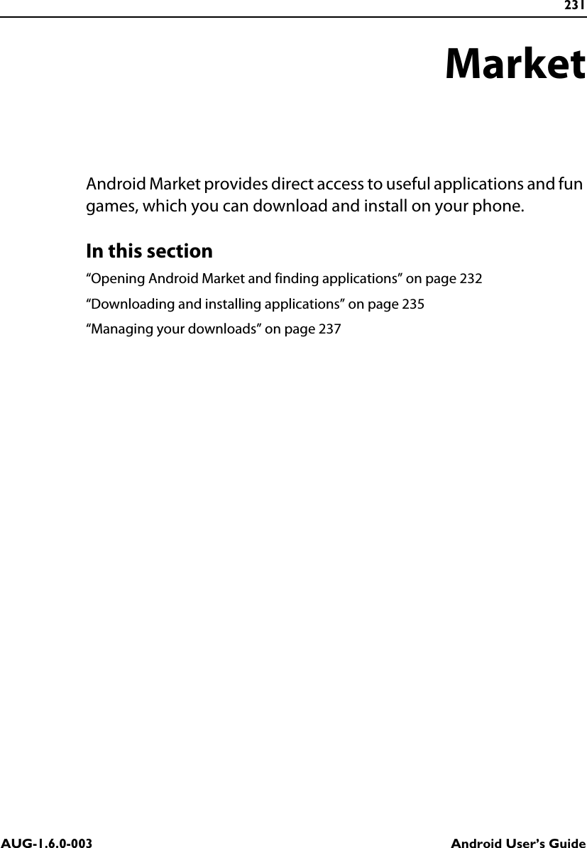 231AUG-1.6.0-003 Android User’s GuideMarketAndroid Market provides direct access to useful applications and fun games, which you can download and install on your phone.In this section“Opening Android Market and finding applications” on page 232“Downloading and installing applications” on page 235“Managing your downloads” on page 237