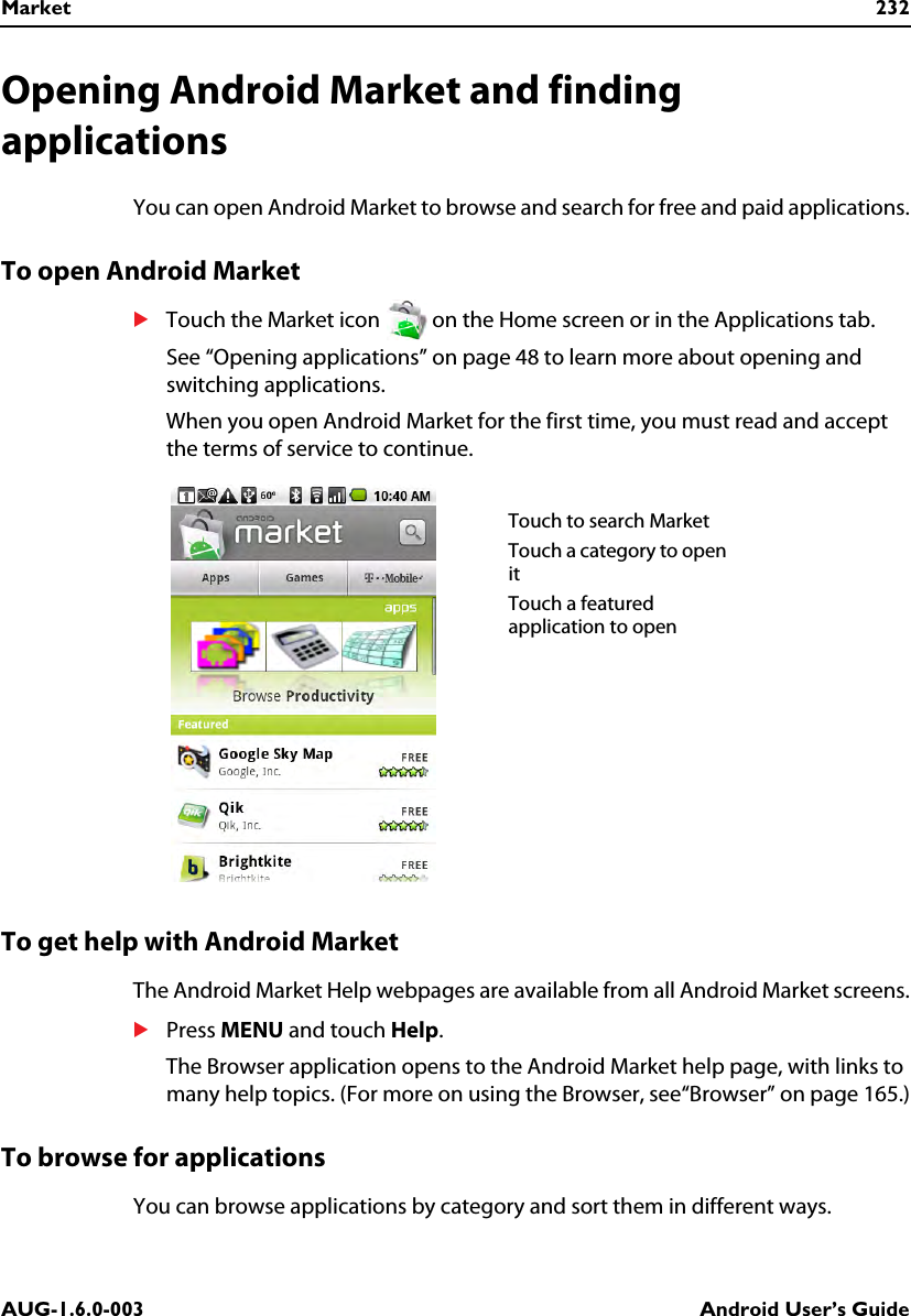 Market 232AUG-1.6.0-003 Android User’s GuideOpening Android Market and finding applicationsYou can open Android Market to browse and search for free and paid applications.To open Android MarketSTouch the Market icon   on the Home screen or in the Applications tab.See “Opening applications” on page 48 to learn more about opening and switching applications.When you open Android Market for the first time, you must read and accept the terms of service to continue.To get help with Android MarketThe Android Market Help webpages are available from all Android Market screens.SPress MENU and touch Help.The Browser application opens to the Android Market help page, with links to many help topics. (For more on using the Browser, see“Browser” on page 165.)To browse for applicationsYou can browse applications by category and sort them in different ways.Touch to search MarketTouch a category to open itTouch a featured application to open 