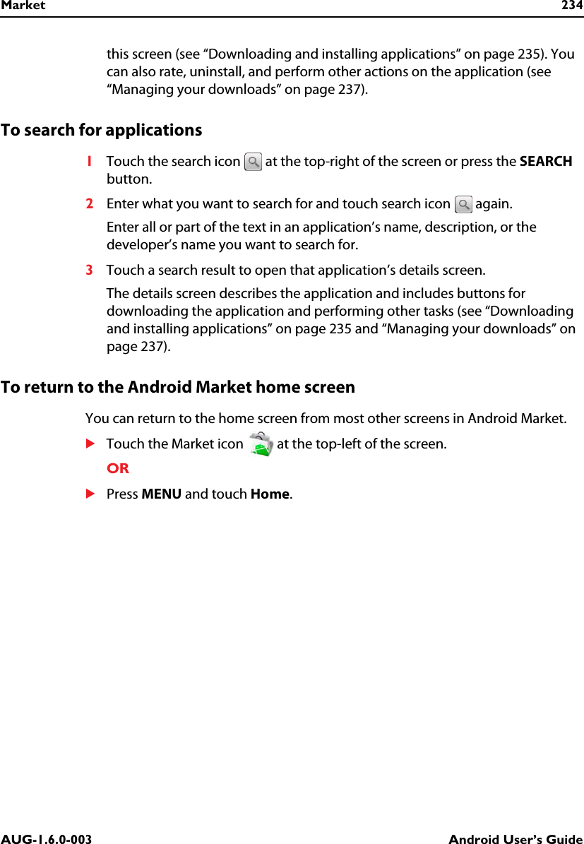 Market 234AUG-1.6.0-003 Android User’s Guidethis screen (see “Downloading and installing applications” on page 235). You can also rate, uninstall, and perform other actions on the application (see “Managing your downloads” on page 237).To search for applications1Touch the search icon   at the top-right of the screen or press the SEARCH button.2Enter what you want to search for and touch search icon   again.Enter all or part of the text in an application’s name, description, or the developer’s name you want to search for.3Touch a search result to open that application’s details screen.The details screen describes the application and includes buttons for downloading the application and performing other tasks (see “Downloading and installing applications” on page 235 and “Managing your downloads” on page 237).To return to the Android Market home screenYou can return to the home screen from most other screens in Android Market.STouch the Market icon   at the top-left of the screen.ORSPress MENU and touch Home.