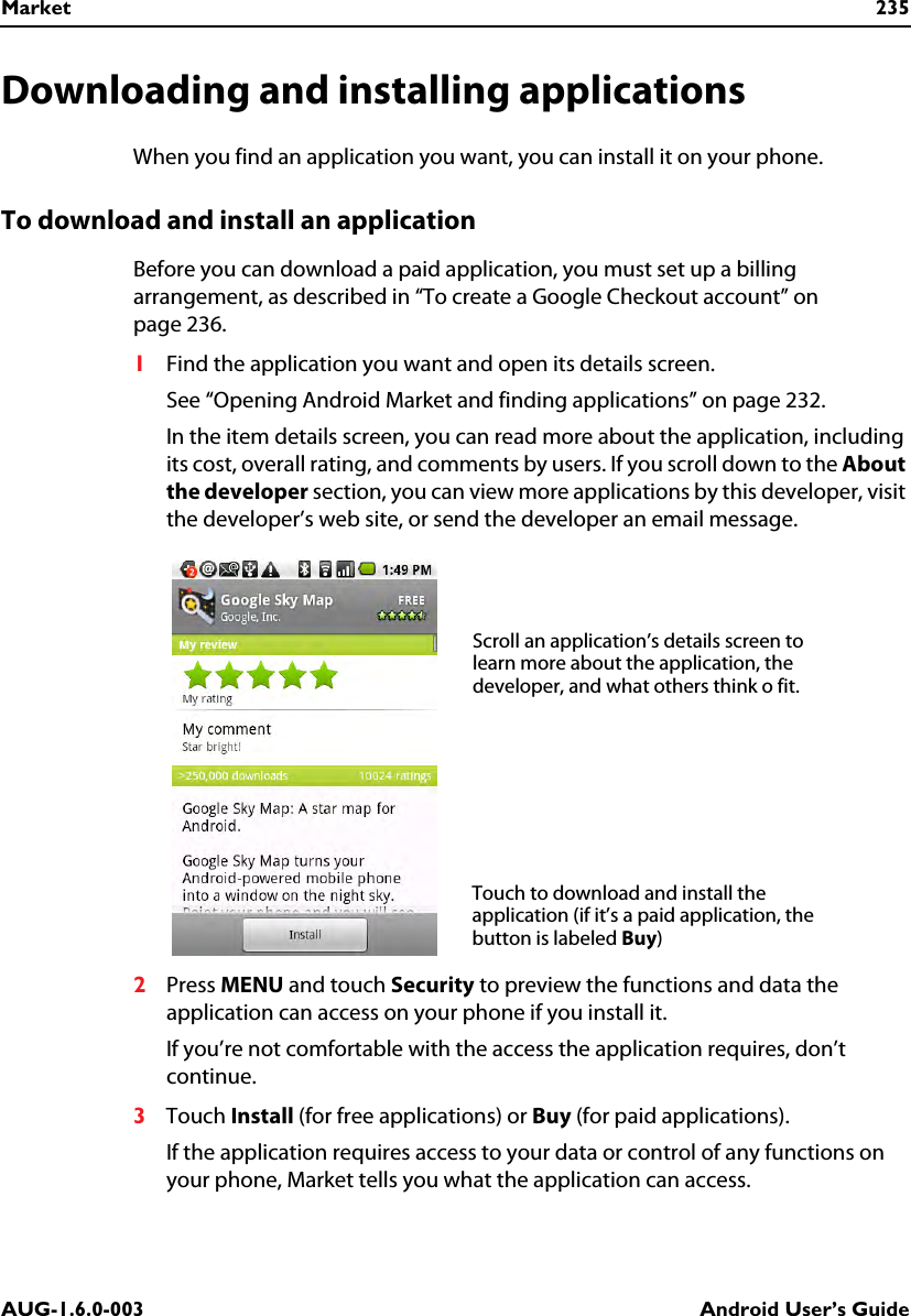 Market 235AUG-1.6.0-003 Android User’s GuideDownloading and installing applicationsWhen you find an application you want, you can install it on your phone.To download and install an applicationBefore you can download a paid application, you must set up a billing arrangement, as described in “To create a Google Checkout account” on page 236.1Find the application you want and open its details screen.See “Opening Android Market and finding applications” on page 232.In the item details screen, you can read more about the application, including its cost, overall rating, and comments by users. If you scroll down to the About the developer section, you can view more applications by this developer, visit the developer’s web site, or send the developer an email message.2Press MENU and touch Security to preview the functions and data the application can access on your phone if you install it.If you’re not comfortable with the access the application requires, don’t continue.3Touch Install (for free applications) or Buy (for paid applications).If the application requires access to your data or control of any functions on your phone, Market tells you what the application can access.Scroll an application’s details screen to learn more about the application, the developer, and what others think o fit.Touch to download and install the application (if it’s a paid application, the button is labeled Buy)