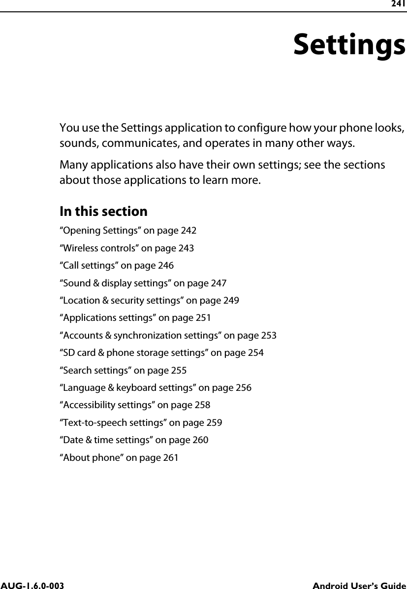 241AUG-1.6.0-003 Android User’s GuideSettingsYou use the Settings application to configure how your phone looks, sounds, communicates, and operates in many other ways.Many applications also have their own settings; see the sections about those applications to learn more.In this section“Opening Settings” on page 242“Wireless controls” on page 243“Call settings” on page 246“Sound &amp; display settings” on page 247“Location &amp; security settings” on page 249“Applications settings” on page 251“Accounts &amp; synchronization settings” on page 253“SD card &amp; phone storage settings” on page 254“Search settings” on page 255“Language &amp; keyboard settings” on page 256“Accessibility settings” on page 258“Text-to-speech settings” on page 259“Date &amp; time settings” on page 260“About phone” on page 261