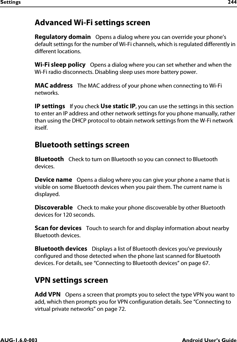 Settings 244AUG-1.6.0-003 Android User’s GuideAdvanced Wi-Fi settings screenRegulatory domain   Opens a dialog where you can override your phone’s default settings for the number of Wi-Fi channels, which is regulated differently in different locations.Wi-Fi sleep policy   Opens a dialog where you can set whether and when the Wi-Fi radio disconnects. Disabling sleep uses more battery power.MAC address   The MAC address of your phone when connecting to Wi-Fi networks.IP settings   If you check Use static IP, you can use the settings in this section to enter an IP address and other network settings for you phone manually, rather than using the DHCP protocol to obtain network settings from the W-Fi network itself.Bluetooth settings screenBluetooth   Check to turn on Bluetooth so you can connect to Bluetooth devices.Device name   Opens a dialog where you can give your phone a name that is visible on some Bluetooth devices when you pair them. The current name is displayed.Discoverable   Check to make your phone discoverable by other Bluetooth devices for 120 seconds.Scan for devices   Touch to search for and display information about nearby Bluetooth devices.Bluetooth devices   Displays a list of Bluetooth devices you’ve previously configured and those detected when the phone last scanned for Bluetooth devices. For details, see “Connecting to Bluetooth devices” on page 67.VPN settings screenAdd VPN   Opens a screen that prompts you to select the type VPN you want to add, which then prompts you for VPN configuration details. See “Connecting to virtual private networks” on page 72.