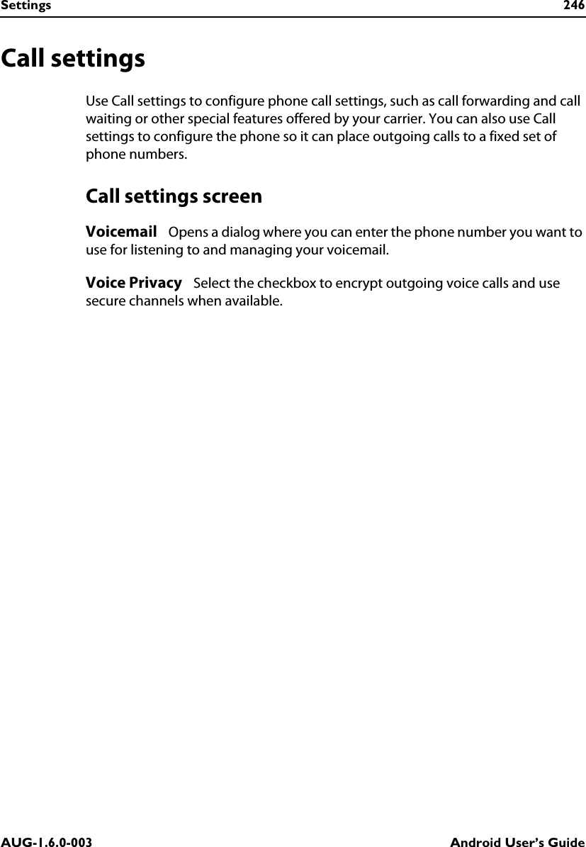 Settings 246AUG-1.6.0-003 Android User’s GuideCall settingsUse Call settings to configure phone call settings, such as call forwarding and call waiting or other special features offered by your carrier. You can also use Call settings to configure the phone so it can place outgoing calls to a fixed set of phone numbers.Call settings screenVoicemail   Opens a dialog where you can enter the phone number you want to use for listening to and managing your voicemail.Voice Privacy   Select the checkbox to encrypt outgoing voice calls and use secure channels when available.