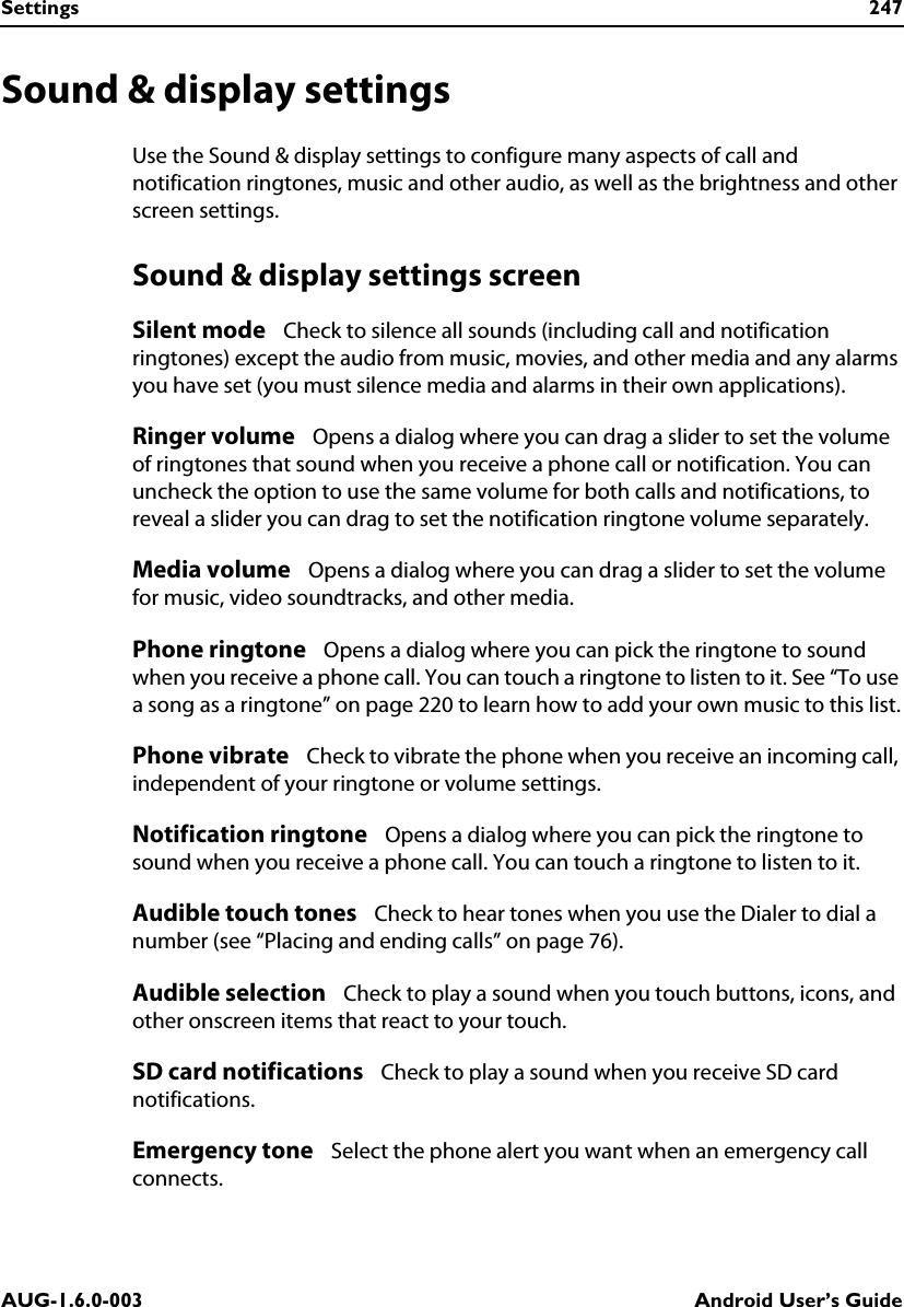 Settings 247AUG-1.6.0-003 Android User’s GuideSound &amp; display settingsUse the Sound &amp; display settings to configure many aspects of call and notification ringtones, music and other audio, as well as the brightness and other screen settings.Sound &amp; display settings screenSilent mode   Check to silence all sounds (including call and notification ringtones) except the audio from music, movies, and other media and any alarms you have set (you must silence media and alarms in their own applications).Ringer volume   Opens a dialog where you can drag a slider to set the volume of ringtones that sound when you receive a phone call or notification. You can uncheck the option to use the same volume for both calls and notifications, to reveal a slider you can drag to set the notification ringtone volume separately.Media volume   Opens a dialog where you can drag a slider to set the volume for music, video soundtracks, and other media.Phone ringtone   Opens a dialog where you can pick the ringtone to sound when you receive a phone call. You can touch a ringtone to listen to it. See “To use a song as a ringtone” on page 220 to learn how to add your own music to this list.Phone vibrate   Check to vibrate the phone when you receive an incoming call, independent of your ringtone or volume settings.Notification ringtone   Opens a dialog where you can pick the ringtone to sound when you receive a phone call. You can touch a ringtone to listen to it.Audible touch tones   Check to hear tones when you use the Dialer to dial a number (see “Placing and ending calls” on page 76).Audible selection   Check to play a sound when you touch buttons, icons, and other onscreen items that react to your touch.SD card notifications   Check to play a sound when you receive SD card notifications.Emergency tone   Select the phone alert you want when an emergency call connects.