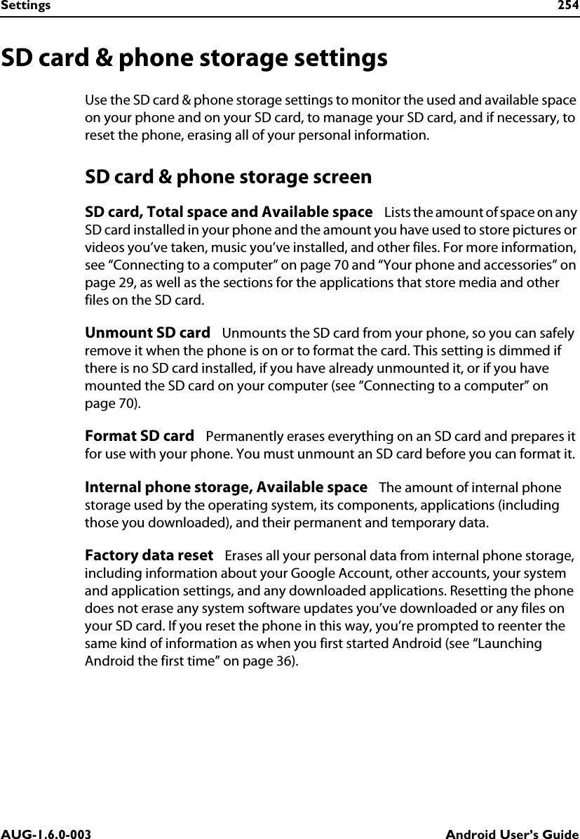 Settings 254AUG-1.6.0-003 Android User’s GuideSD card &amp; phone storage settingsUse the SD card &amp; phone storage settings to monitor the used and available space on your phone and on your SD card, to manage your SD card, and if necessary, to reset the phone, erasing all of your personal information.SD card &amp; phone storage screenSD card, Total space and Available space   Lists the amount of space on any SD card installed in your phone and the amount you have used to store pictures or videos you’ve taken, music you’ve installed, and other files. For more information, see “Connecting to a computer” on page 70 and “Your phone and accessories” on page 29, as well as the sections for the applications that store media and other files on the SD card.Unmount SD card   Unmounts the SD card from your phone, so you can safely remove it when the phone is on or to format the card. This setting is dimmed if there is no SD card installed, if you have already unmounted it, or if you have mounted the SD card on your computer (see “Connecting to a computer” on page 70).Format SD card   Permanently erases everything on an SD card and prepares it for use with your phone. You must unmount an SD card before you can format it.Internal phone storage, Available space   The amount of internal phone storage used by the operating system, its components, applications (including those you downloaded), and their permanent and temporary data.Factory data reset   Erases all your personal data from internal phone storage, including information about your Google Account, other accounts, your system and application settings, and any downloaded applications. Resetting the phone does not erase any system software updates you’ve downloaded or any files on your SD card. If you reset the phone in this way, you’re prompted to reenter the same kind of information as when you first started Android (see “Launching Android the first time” on page 36).