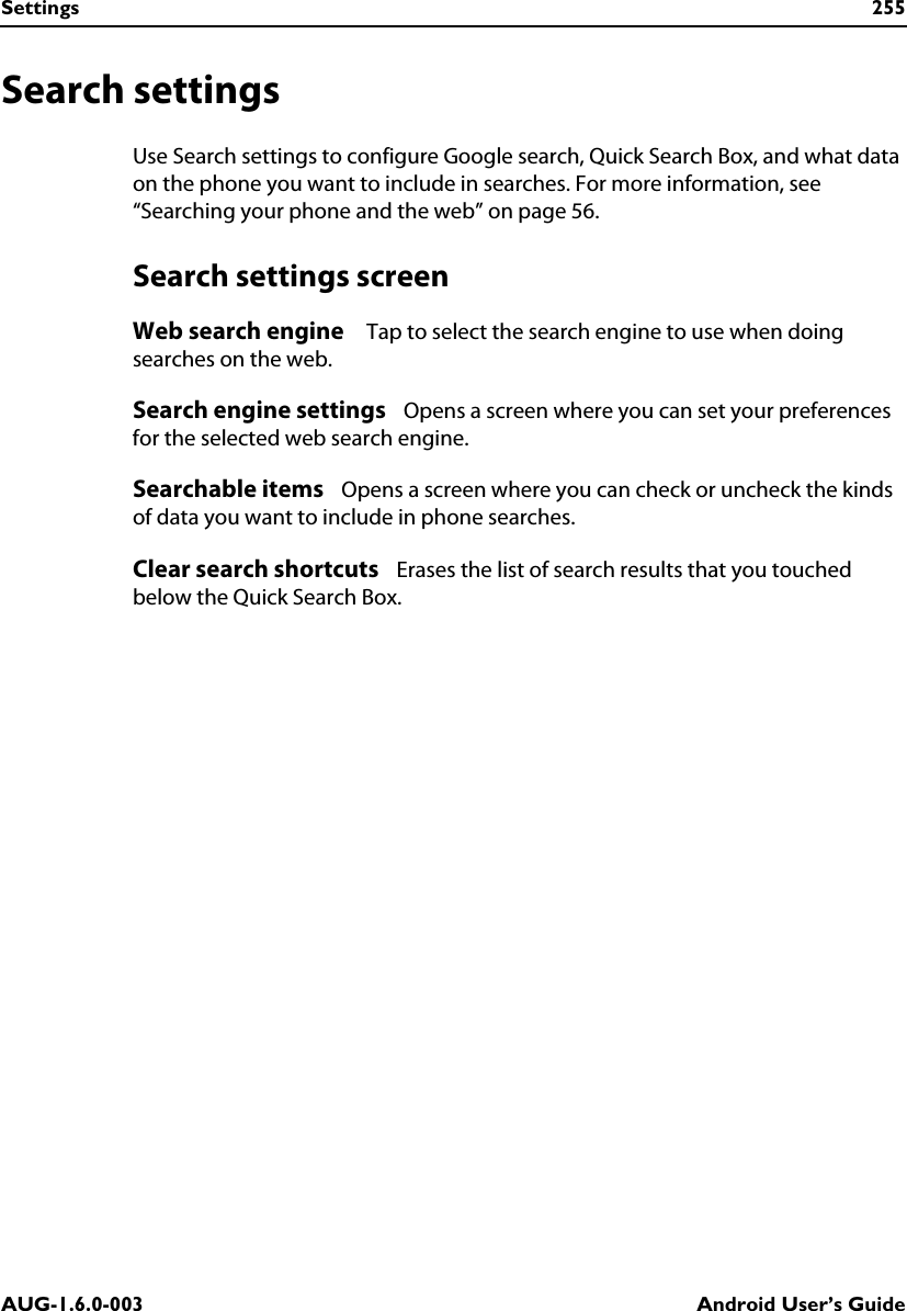 Settings 255AUG-1.6.0-003 Android User’s GuideSearch settingsUse Search settings to configure Google search, Quick Search Box, and what data on the phone you want to include in searches. For more information, see “Searching your phone and the web” on page 56.Search settings screenWeb search engine    Tap to select the search engine to use when doing searches on the web.Search engine settings   Opens a screen where you can set your preferences for the selected web search engine.Searchable items   Opens a screen where you can check or uncheck the kinds of data you want to include in phone searches.Clear search shortcuts   Erases the list of search results that you touched below the Quick Search Box.