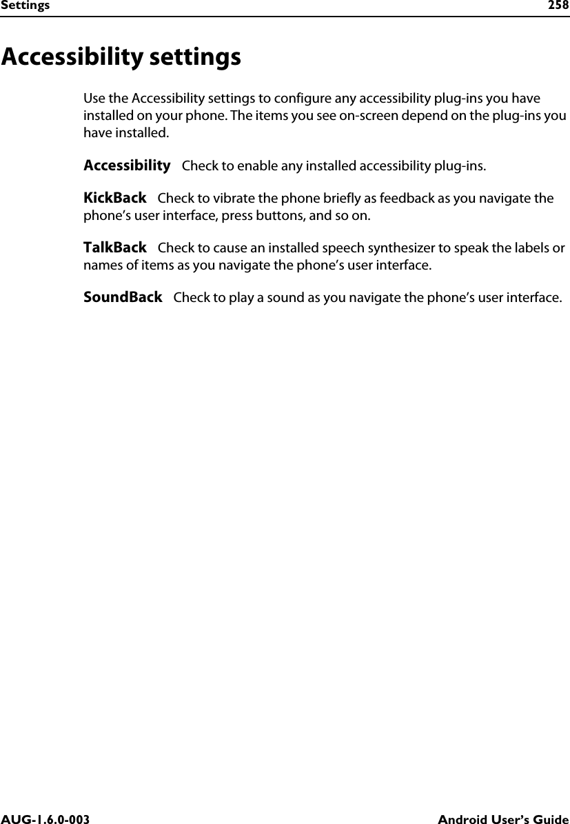 Settings 258AUG-1.6.0-003 Android User’s GuideAccessibility settingsUse the Accessibility settings to configure any accessibility plug-ins you have installed on your phone. The items you see on-screen depend on the plug-ins you have installed. Accessibility   Check to enable any installed accessibility plug-ins.KickBack   Check to vibrate the phone briefly as feedback as you navigate the phone’s user interface, press buttons, and so on.TalkBack   Check to cause an installed speech synthesizer to speak the labels or names of items as you navigate the phone’s user interface.SoundBack   Check to play a sound as you navigate the phone’s user interface.