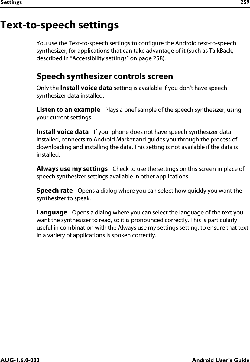 Settings 259AUG-1.6.0-003 Android User’s GuideText-to-speech settingsYou use the Text-to-speech settings to configure the Android text-to-speech synthesizer, for applications that can take advantage of it (such as TalkBack, described in “Accessibility settings” on page 258).Speech synthesizer controls screenOnly the Install voice data setting is available if you don’t have speech synthesizer data installed.Listen to an example   Plays a brief sample of the speech synthesizer, using your current settings.Install voice data   If your phone does not have speech synthesizer data installed, connects to Android Market and guides you through the process of downloading and installing the data. This setting is not available if the data is installed.Always use my settings   Check to use the settings on this screen in place of speech synthesizer settings available in other applications.Speech rate   Opens a dialog where you can select how quickly you want the synthesizer to speak.Language   Opens a dialog where you can select the language of the text you want the synthesizer to read, so it is pronounced correctly. This is particularly useful in combination with the Always use my settings setting, to ensure that text in a variety of applications is spoken correctly.