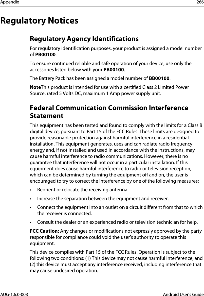 Appendix 266AUG-1.6.0-003 Android User’s GuideRegulatory NoticesRegulatory Agency IdentificationsFor regulatory identification purposes, your product is assigned a model number of PB00100.To ensure continued reliable and safe operation of your device, use only the accessories listed below with your PB00100.The Battery Pack has been assigned a model number of BB00100.NoteThis product is intended for use with a certified Class 2 Limited Power Source, rated 5 Volts DC, maximum 1 Amp power supply unit.Federal Communication Commission Interference StatementThis equipment has been tested and found to comply with the limits for a Class B digital device, pursuant to Part 15 of the FCC Rules. These limits are designed to provide reasonable protection against harmful interference in a residential installation. This equipment generates, uses and can radiate radio frequency energy and, if not installed and used in accordance with the instructions, may cause harmful interference to radio communications. However, there is no guarantee that interference will not occur in a particular installation. If this equipment does cause harmful interference to radio or television reception, which can be determined by turning the equipment off and on, the user is encouraged to try to correct the interference by one of the following measures:• Reorient or relocate the receiving antenna.• Increase the separation between the equipment and receiver.• Connect the equipment into an outlet on a circuit different from that to which the receiver is connected.• Consult the dealer or an experienced radio or television technician for help.FCC Caution: Any changes or modifications not expressly approved by the party responsible for compliance could void the user’s authority to operate this equipment.This device complies with Part 15 of the FCC Rules. Operation is subject to the following two conditions: (1) This device may not cause harmful interference, and (2) this device must accept any interference received, including interference that may cause undesired operation.