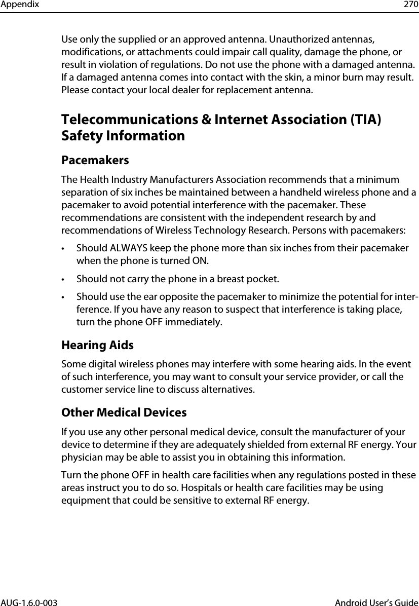 Appendix 270AUG-1.6.0-003 Android User’s GuideUse only the supplied or an approved antenna. Unauthorized antennas, modifications, or attachments could impair call quality, damage the phone, or result in violation of regulations. Do not use the phone with a damaged antenna. If a damaged antenna comes into contact with the skin, a minor burn may result. Please contact your local dealer for replacement antenna.Telecommunications &amp; Internet Association (TIA) Safety InformationPacemakersThe Health Industry Manufacturers Association recommends that a minimum separation of six inches be maintained between a handheld wireless phone and a pacemaker to avoid potential interference with the pacemaker. These recommendations are consistent with the independent research by and recommendations of Wireless Technology Research. Persons with pacemakers:• Should ALWAYS keep the phone more than six inches from their pacemaker when the phone is turned ON. • Should not carry the phone in a breast pocket. • Should use the ear opposite the pacemaker to minimize the potential for inter-ference. If you have any reason to suspect that interference is taking place, turn the phone OFF immediately. Hearing AidsSome digital wireless phones may interfere with some hearing aids. In the event of such interference, you may want to consult your service provider, or call the customer service line to discuss alternatives.Other Medical DevicesIf you use any other personal medical device, consult the manufacturer of your device to determine if they are adequately shielded from external RF energy. Your physician may be able to assist you in obtaining this information. Turn the phone OFF in health care facilities when any regulations posted in these areas instruct you to do so. Hospitals or health care facilities may be using equipment that could be sensitive to external RF energy.