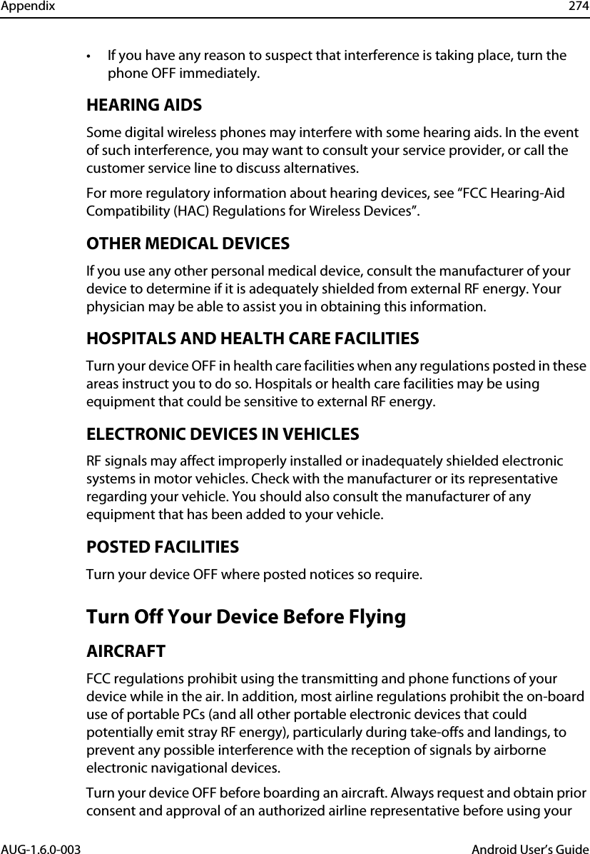 Appendix 274AUG-1.6.0-003 Android User’s Guide• If you have any reason to suspect that interference is taking place, turn the phone OFF immediately. HEARING AIDSSome digital wireless phones may interfere with some hearing aids. In the event of such interference, you may want to consult your service provider, or call the customer service line to discuss alternatives.For more regulatory information about hearing devices, see “FCC Hearing-Aid Compatibility (HAC) Regulations for Wireless Devices”.OTHER MEDICAL DEVICESIf you use any other personal medical device, consult the manufacturer of your device to determine if it is adequately shielded from external RF energy. Your physician may be able to assist you in obtaining this information.HOSPITALS AND HEALTH CARE FACILITIESTurn your device OFF in health care facilities when any regulations posted in these areas instruct you to do so. Hospitals or health care facilities may be using equipment that could be sensitive to external RF energy.ELECTRONIC DEVICES IN VEHICLESRF signals may affect improperly installed or inadequately shielded electronic systems in motor vehicles. Check with the manufacturer or its representative regarding your vehicle. You should also consult the manufacturer of any equipment that has been added to your vehicle.POSTED FACILITIESTurn your device OFF where posted notices so require.Turn Off Your Device Before FlyingAIRCRAFTFCC regulations prohibit using the transmitting and phone functions of your device while in the air. In addition, most airline regulations prohibit the on-board use of portable PCs (and all other portable electronic devices that could potentially emit stray RF energy), particularly during take-offs and landings, to prevent any possible interference with the reception of signals by airborne electronic navigational devices.Turn your device OFF before boarding an aircraft. Always request and obtain prior consent and approval of an authorized airline representative before using your 