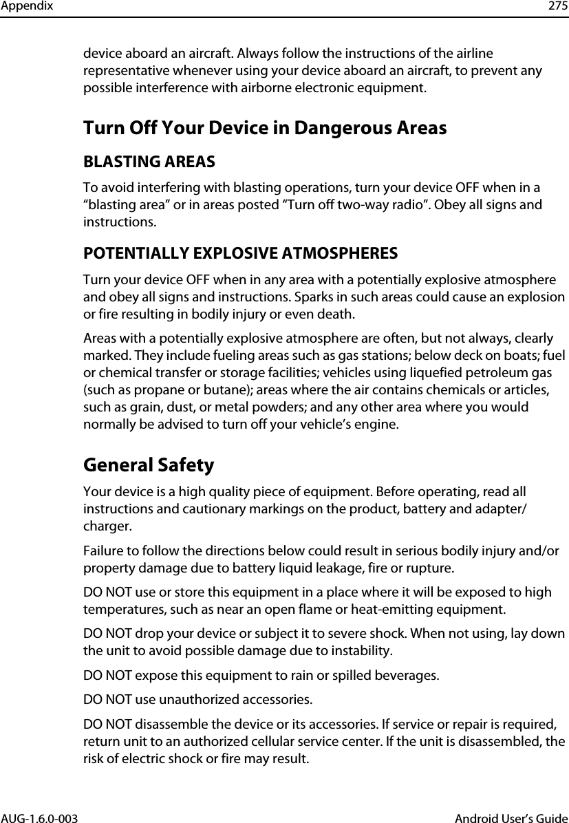 Appendix 275AUG-1.6.0-003 Android User’s Guidedevice aboard an aircraft. Always follow the instructions of the airline representative whenever using your device aboard an aircraft, to prevent any possible interference with airborne electronic equipment.Turn Off Your Device in Dangerous AreasBLASTING AREASTo avoid interfering with blasting operations, turn your device OFF when in a “blasting area” or in areas posted “Turn off two-way radio”. Obey all signs and instructions.POTENTIALLY EXPLOSIVE ATMOSPHERESTurn your device OFF when in any area with a potentially explosive atmosphere and obey all signs and instructions. Sparks in such areas could cause an explosion or fire resulting in bodily injury or even death.Areas with a potentially explosive atmosphere are often, but not always, clearly marked. They include fueling areas such as gas stations; below deck on boats; fuel or chemical transfer or storage facilities; vehicles using liquefied petroleum gas (such as propane or butane); areas where the air contains chemicals or articles, such as grain, dust, or metal powders; and any other area where you would normally be advised to turn off your vehicle’s engine.General SafetyYour device is a high quality piece of equipment. Before operating, read all instructions and cautionary markings on the product, battery and adapter/charger.Failure to follow the directions below could result in serious bodily injury and/or property damage due to battery liquid leakage, fire or rupture.DO NOT use or store this equipment in a place where it will be exposed to high temperatures, such as near an open flame or heat-emitting equipment.DO NOT drop your device or subject it to severe shock. When not using, lay down the unit to avoid possible damage due to instability.DO NOT expose this equipment to rain or spilled beverages.DO NOT use unauthorized accessories.DO NOT disassemble the device or its accessories. If service or repair is required, return unit to an authorized cellular service center. If the unit is disassembled, the risk of electric shock or fire may result.