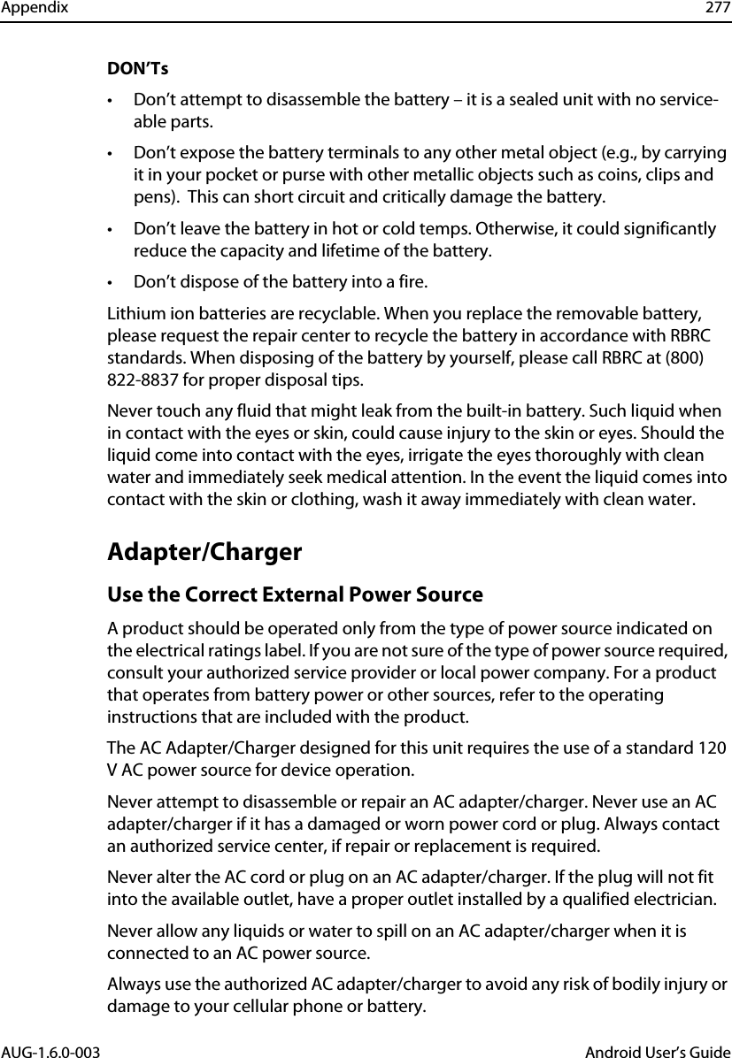 Appendix 277AUG-1.6.0-003 Android User’s GuideDON’Ts• Don’t attempt to disassemble the battery – it is a sealed unit with no service-able parts.• Don’t expose the battery terminals to any other metal object (e.g., by carrying it in your pocket or purse with other metallic objects such as coins, clips and pens).  This can short circuit and critically damage the battery.• Don’t leave the battery in hot or cold temps. Otherwise, it could significantly reduce the capacity and lifetime of the battery.• Don’t dispose of the battery into a fire.Lithium ion batteries are recyclable. When you replace the removable battery, please request the repair center to recycle the battery in accordance with RBRC standards. When disposing of the battery by yourself, please call RBRC at (800) 822-8837 for proper disposal tips.Never touch any fluid that might leak from the built-in battery. Such liquid when in contact with the eyes or skin, could cause injury to the skin or eyes. Should the liquid come into contact with the eyes, irrigate the eyes thoroughly with clean water and immediately seek medical attention. In the event the liquid comes into contact with the skin or clothing, wash it away immediately with clean water. Adapter/ChargerUse the Correct External Power SourceA product should be operated only from the type of power source indicated on the electrical ratings label. If you are not sure of the type of power source required, consult your authorized service provider or local power company. For a product that operates from battery power or other sources, refer to the operating instructions that are included with the product.The AC Adapter/Charger designed for this unit requires the use of a standard 120 V AC power source for device operation.Never attempt to disassemble or repair an AC adapter/charger. Never use an AC adapter/charger if it has a damaged or worn power cord or plug. Always contact an authorized service center, if repair or replacement is required.Never alter the AC cord or plug on an AC adapter/charger. If the plug will not fit into the available outlet, have a proper outlet installed by a qualified electrician.Never allow any liquids or water to spill on an AC adapter/charger when it is connected to an AC power source.Always use the authorized AC adapter/charger to avoid any risk of bodily injury or damage to your cellular phone or battery. 