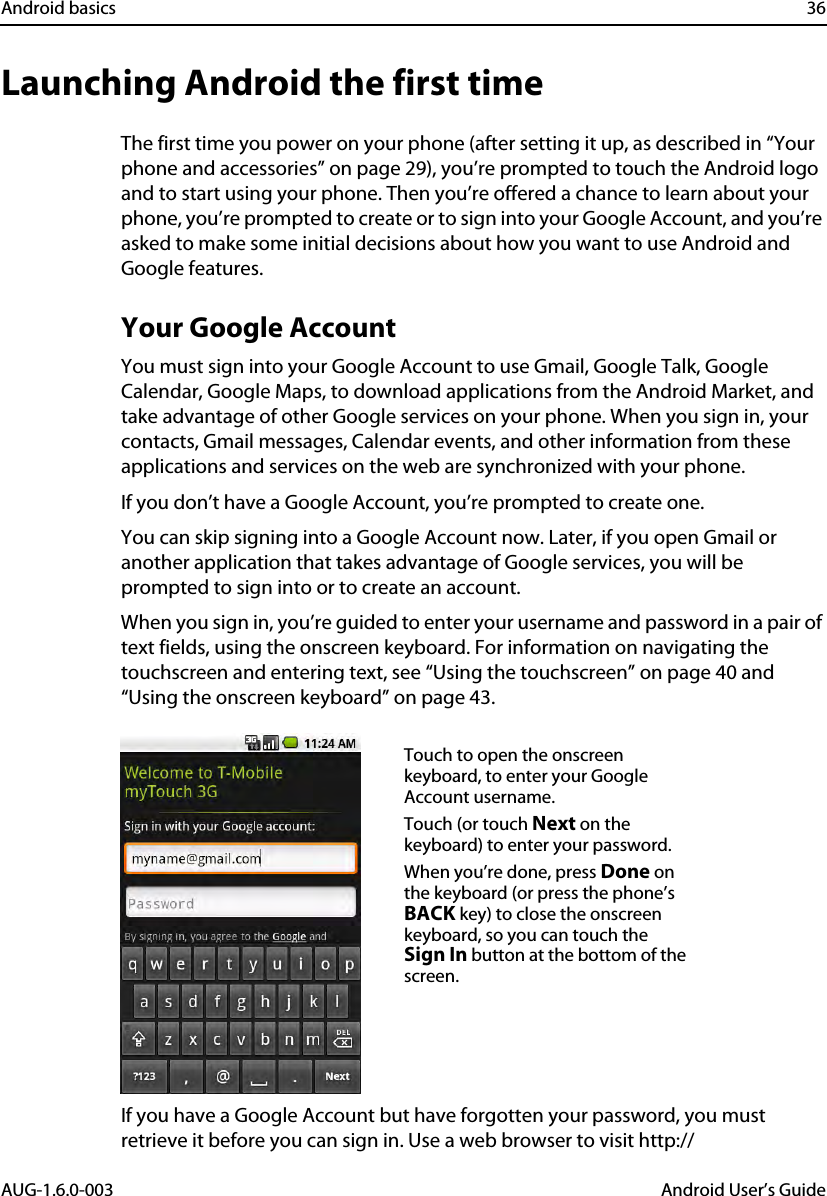 Android basics 36AUG-1.6.0-003 Android User’s GuideLaunching Android the first timeThe first time you power on your phone (after setting it up, as described in “Your phone and accessories” on page 29), you’re prompted to touch the Android logo and to start using your phone. Then you’re offered a chance to learn about your phone, you’re prompted to create or to sign into your Google Account, and you’re asked to make some initial decisions about how you want to use Android and Google features.Your Google AccountYou must sign into your Google Account to use Gmail, Google Talk, Google Calendar, Google Maps, to download applications from the Android Market, and take advantage of other Google services on your phone. When you sign in, your contacts, Gmail messages, Calendar events, and other information from these applications and services on the web are synchronized with your phone.If you don’t have a Google Account, you’re prompted to create one.You can skip signing into a Google Account now. Later, if you open Gmail or another application that takes advantage of Google services, you will be prompted to sign into or to create an account.When you sign in, you’re guided to enter your username and password in a pair of text fields, using the onscreen keyboard. For information on navigating the touchscreen and entering text, see “Using the touchscreen” on page 40 and “Using the onscreen keyboard” on page 43.If you have a Google Account but have forgotten your password, you must retrieve it before you can sign in. Use a web browser to visit http://Touch to open the onscreen keyboard, to enter your Google Account username.Touch (or touch Next on the keyboard) to enter your password.When you’re done, press Done on the keyboard (or press the phone’s BACK key) to close the onscreen keyboard, so you can touch the Sign In button at the bottom of the screen.