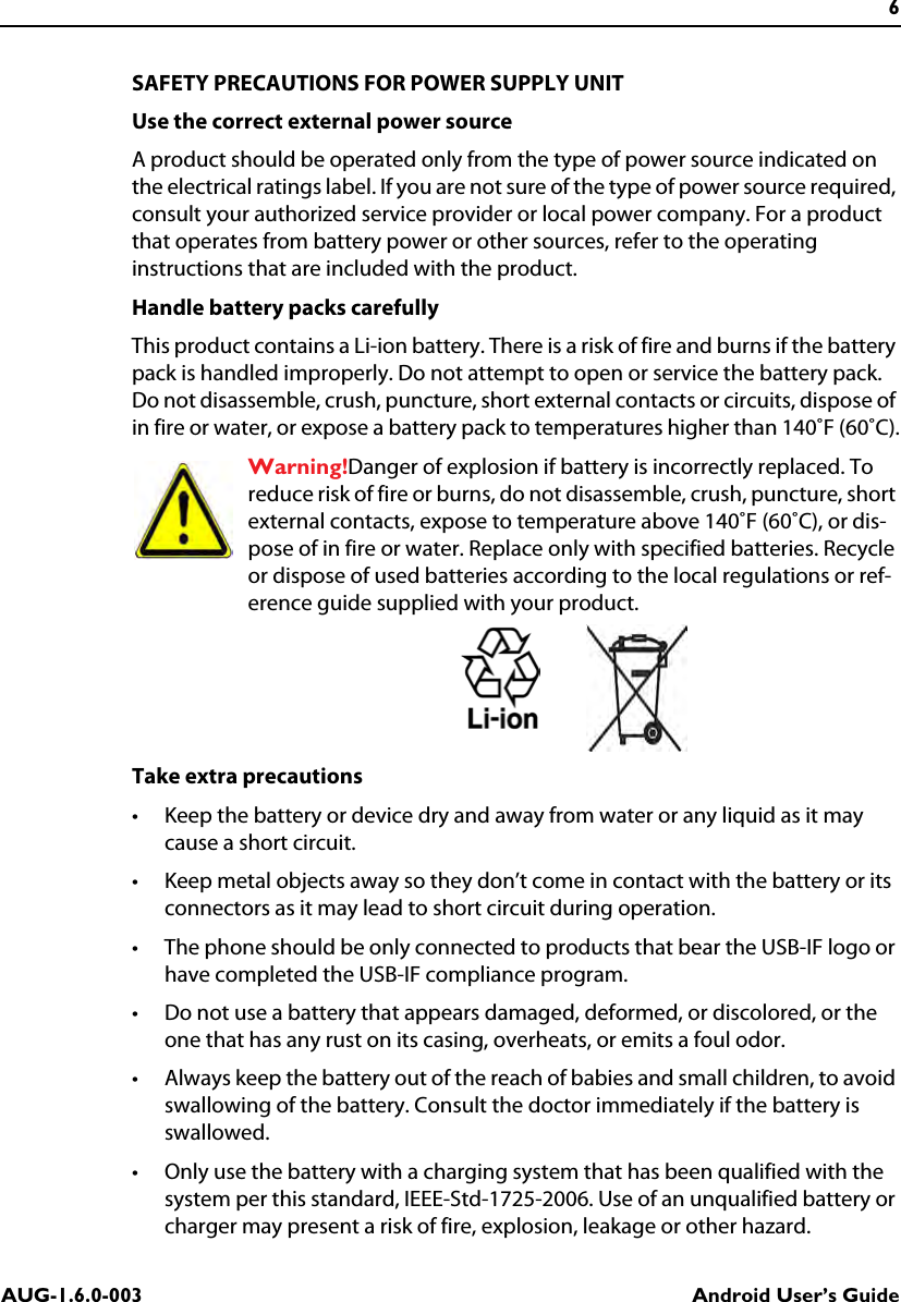 6AUG-1.6.0-003 Android User’s GuideSAFETY PRECAUTIONS FOR POWER SUPPLY UNITUse the correct external power sourceA product should be operated only from the type of power source indicated on the electrical ratings label. If you are not sure of the type of power source required, consult your authorized service provider or local power company. For a product that operates from battery power or other sources, refer to the operating instructions that are included with the product.Handle battery packs carefullyThis product contains a Li-ion battery. There is a risk of fire and burns if the battery pack is handled improperly. Do not attempt to open or service the battery pack. Do not disassemble, crush, puncture, short external contacts or circuits, dispose of in fire or water, or expose a battery pack to temperatures higher than 140˚F (60˚C).Warning!Danger of explosion if battery is incorrectly replaced. To reduce risk of fire or burns, do not disassemble, crush, puncture, short external contacts, expose to temperature above 140˚F (60˚C), or dis-pose of in fire or water. Replace only with specified batteries. Recycle or dispose of used batteries according to the local regulations or ref-erence guide supplied with your product.Take extra precautions• Keep the battery or device dry and away from water or any liquid as it may cause a short circuit. • Keep metal objects away so they don’t come in contact with the battery or its connectors as it may lead to short circuit during operation. • The phone should be only connected to products that bear the USB-IF logo or have completed the USB-IF compliance program.• Do not use a battery that appears damaged, deformed, or discolored, or the one that has any rust on its casing, overheats, or emits a foul odor. • Always keep the battery out of the reach of babies and small children, to avoid swallowing of the battery. Consult the doctor immediately if the battery is swallowed. • Only use the battery with a charging system that has been qualified with the system per this standard, IEEE-Std-1725-2006. Use of an unqualified battery or charger may present a risk of fire, explosion, leakage or other hazard.
