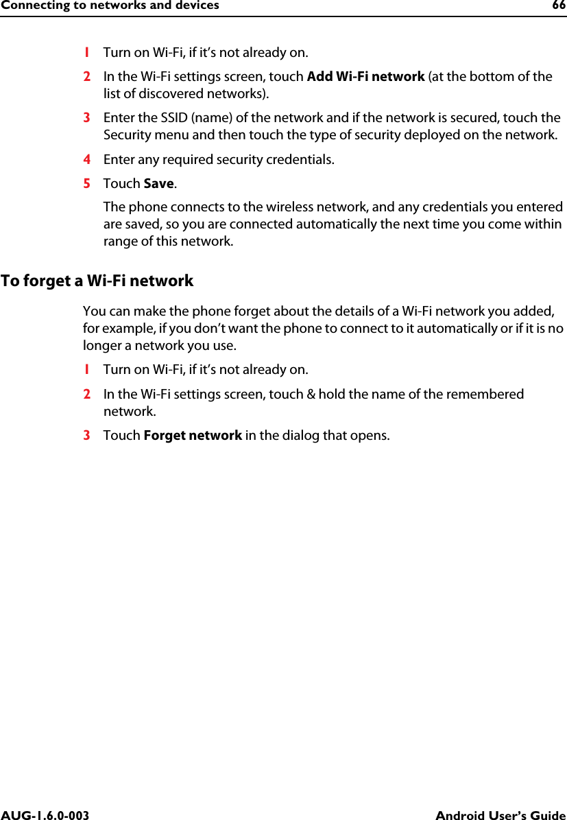 Connecting to networks and devices 66AUG-1.6.0-003 Android User’s Guide1Turn on Wi-Fi, if it’s not already on.2In the Wi-Fi settings screen, touch Add Wi-Fi network (at the bottom of the list of discovered networks).3Enter the SSID (name) of the network and if the network is secured, touch the Security menu and then touch the type of security deployed on the network.4Enter any required security credentials.5Touch Save.The phone connects to the wireless network, and any credentials you entered are saved, so you are connected automatically the next time you come within range of this network.To forget a Wi-Fi networkYou can make the phone forget about the details of a Wi-Fi network you added, for example, if you don’t want the phone to connect to it automatically or if it is no longer a network you use.1Turn on Wi-Fi, if it’s not already on.2In the Wi-Fi settings screen, touch &amp; hold the name of the remembered network.3Touch Forget network in the dialog that opens.