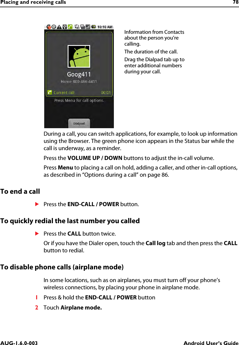 Placing and receiving calls 78AUG-1.6.0-003 Android User’s GuideDuring a call, you can switch applications, for example, to look up information using the Browser. The green phone icon appears in the Status bar while the call is underway, as a reminder.Press the VOLUME UP / DOWN buttons to adjust the in-call volume.Press Menu to placing a call on hold, adding a caller, and other in-call options, as described in “Options during a call” on page 86.To end a callSPress the END-CALL / POWER button.To quickly redial the last number you calledSPress the CALL button twice.Or if you have the Dialer open, touch the Call log tab and then press the CALL button to redial.To disable phone calls (airplane mode)In some locations, such as on airplanes, you must turn off your phone’s wireless connections, by placing your phone in airplane mode.1Press &amp; hold the END-CALL / POWER button2Touch Airplane mode.Information from Contacts about the person you’re calling.The duration of the call.Drag the Dialpad tab up to enter additional numbers during your call.