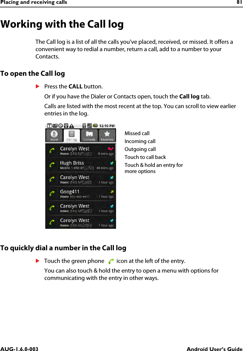 Placing and receiving calls 81AUG-1.6.0-003 Android User’s GuideWorking with the Call logThe Call log is a list of all the calls you’ve placed, received, or missed. It offers a convenient way to redial a number, return a call, add to a number to your Contacts.To open the Call logSPress the CALL button.Or if you have the Dialer or Contacts open, touch the Call log tab.Calls are listed with the most recent at the top. You can scroll to view earlier entries in the log.To quickly dial a number in the Call logSTouch the green phone   icon at the left of the entry.You can also touch &amp; hold the entry to open a menu with options for communicating with the entry in other ways.Missed callIncoming callOutgoing callTouch to call backTouch &amp; hold an entry for more options