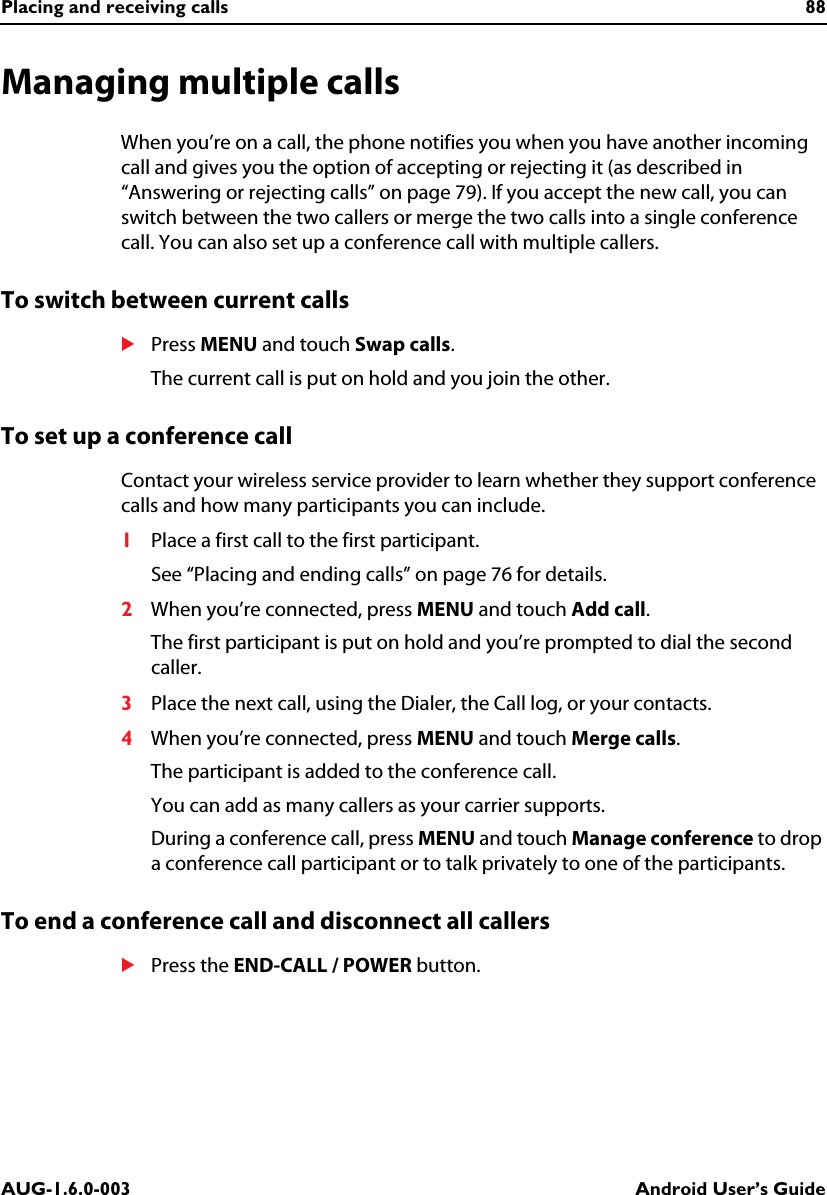 Placing and receiving calls 88AUG-1.6.0-003 Android User’s GuideManaging multiple callsWhen you’re on a call, the phone notifies you when you have another incoming call and gives you the option of accepting or rejecting it (as described in “Answering or rejecting calls” on page 79). If you accept the new call, you can switch between the two callers or merge the two calls into a single conference call. You can also set up a conference call with multiple callers.To switch between current callsSPress MENU and touch Swap calls.The current call is put on hold and you join the other.To set up a conference callContact your wireless service provider to learn whether they support conference calls and how many participants you can include.1Place a first call to the first participant.See “Placing and ending calls” on page 76 for details.2When you’re connected, press MENU and touch Add call.The first participant is put on hold and you’re prompted to dial the second caller.3Place the next call, using the Dialer, the Call log, or your contacts.4When you’re connected, press MENU and touch Merge calls.The participant is added to the conference call.You can add as many callers as your carrier supports.During a conference call, press MENU and touch Manage conference to drop a conference call participant or to talk privately to one of the participants.To end a conference call and disconnect all callersSPress the END-CALL / POWER button.