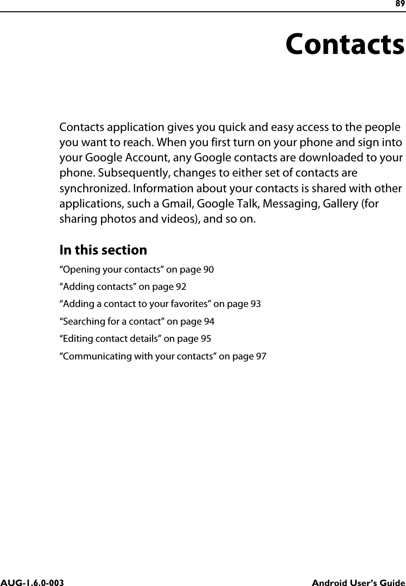 89AUG-1.6.0-003 Android User’s GuideContactsContacts application gives you quick and easy access to the people you want to reach. When you first turn on your phone and sign into your Google Account, any Google contacts are downloaded to your phone. Subsequently, changes to either set of contacts are synchronized. Information about your contacts is shared with other applications, such a Gmail, Google Talk, Messaging, Gallery (for sharing photos and videos), and so on.In this section“Opening your contacts” on page 90“Adding contacts” on page 92“Adding a contact to your favorites” on page 93“Searching for a contact” on page 94“Editing contact details” on page 95“Communicating with your contacts” on page 97