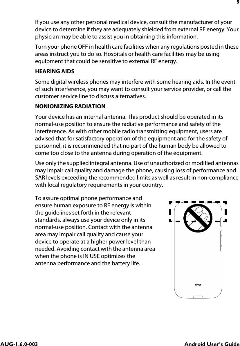9AUG-1.6.0-003 Android User’s GuideIf you use any other personal medical device, consult the manufacturer of your device to determine if they are adequately shielded from external RF energy. Your physician may be able to assist you in obtaining this information.Turn your phone OFF in health care facilities when any regulations posted in these areas instruct you to do so. Hospitals or health care facilities may be using equipment that could be sensitive to external RF energy.HEARING AIDSSome digital wireless phones may interfere with some hearing aids. In the event of such interference, you may want to consult your service provider, or call the customer service line to discuss alternatives.NONIONIZING RADIATIONYour device has an internal antenna. This product should be operated in its normal-use position to ensure the radiative performance and safety of the interference. As with other mobile radio transmitting equipment, users are advised that for satisfactory operation of the equipment and for the safety of personnel, it is recommended that no part of the human body be allowed to come too close to the antenna during operation of the equipment.Use only the supplied integral antenna. Use of unauthorized or modified antennas may impair call quality and damage the phone, causing loss of performance and SAR levels exceeding the recommended limits as well as result in non-compliance with local regulatory requirements in your country.To assure optimal phone performance and ensure human exposure to RF energy is within the guidelines set forth in the relevant standards, always use your device only in its normal-use position. Contact with the antenna area may impair call quality and cause your device to operate at a higher power level than needed. Avoiding contact with the antenna area when the phone is IN USE optimizes the antenna performance and the battery life.