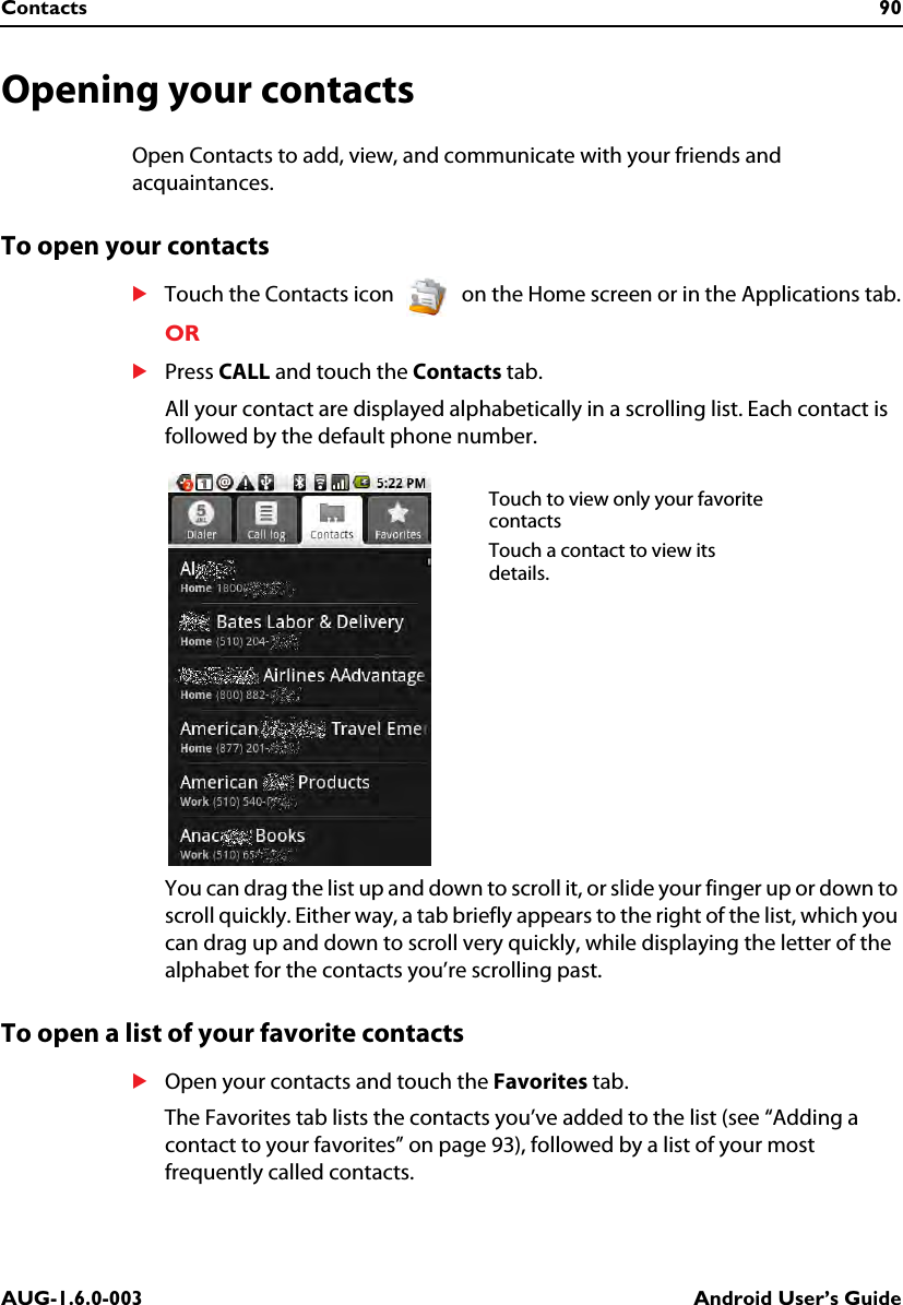 Contacts 90AUG-1.6.0-003 Android User’s GuideOpening your contactsOpen Contacts to add, view, and communicate with your friends and acquaintances.To open your contactsSTouch the Contacts icon   on the Home screen or in the Applications tab.ORSPress CALL and touch the Contacts tab.All your contact are displayed alphabetically in a scrolling list. Each contact is followed by the default phone number.You can drag the list up and down to scroll it, or slide your finger up or down to scroll quickly. Either way, a tab briefly appears to the right of the list, which you can drag up and down to scroll very quickly, while displaying the letter of the alphabet for the contacts you’re scrolling past.To open a list of your favorite contactsSOpen your contacts and touch the Favorites tab.The Favorites tab lists the contacts you’ve added to the list (see “Adding a contact to your favorites” on page 93), followed by a list of your most frequently called contacts.Touch to view only your favorite contactsTouch a contact to view its details.