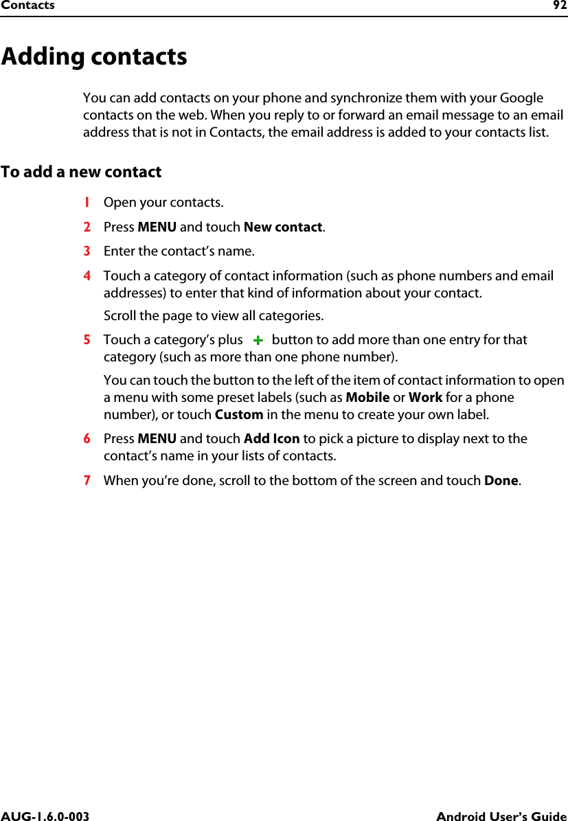 Contacts 92AUG-1.6.0-003 Android User’s GuideAdding contactsYou can add contacts on your phone and synchronize them with your Google contacts on the web. When you reply to or forward an email message to an email address that is not in Contacts, the email address is added to your contacts list.To add a new contact1Open your contacts.2Press MENU and touch New contact.3Enter the contact’s name. 4Touch a category of contact information (such as phone numbers and email addresses) to enter that kind of information about your contact.Scroll the page to view all categories.5Touch a category’s plus   button to add more than one entry for that category (such as more than one phone number).You can touch the button to the left of the item of contact information to open a menu with some preset labels (such as Mobile or Work for a phone number), or touch Custom in the menu to create your own label.6Press MENU and touch Add Icon to pick a picture to display next to the contact’s name in your lists of contacts.7When you’re done, scroll to the bottom of the screen and touch Done. 