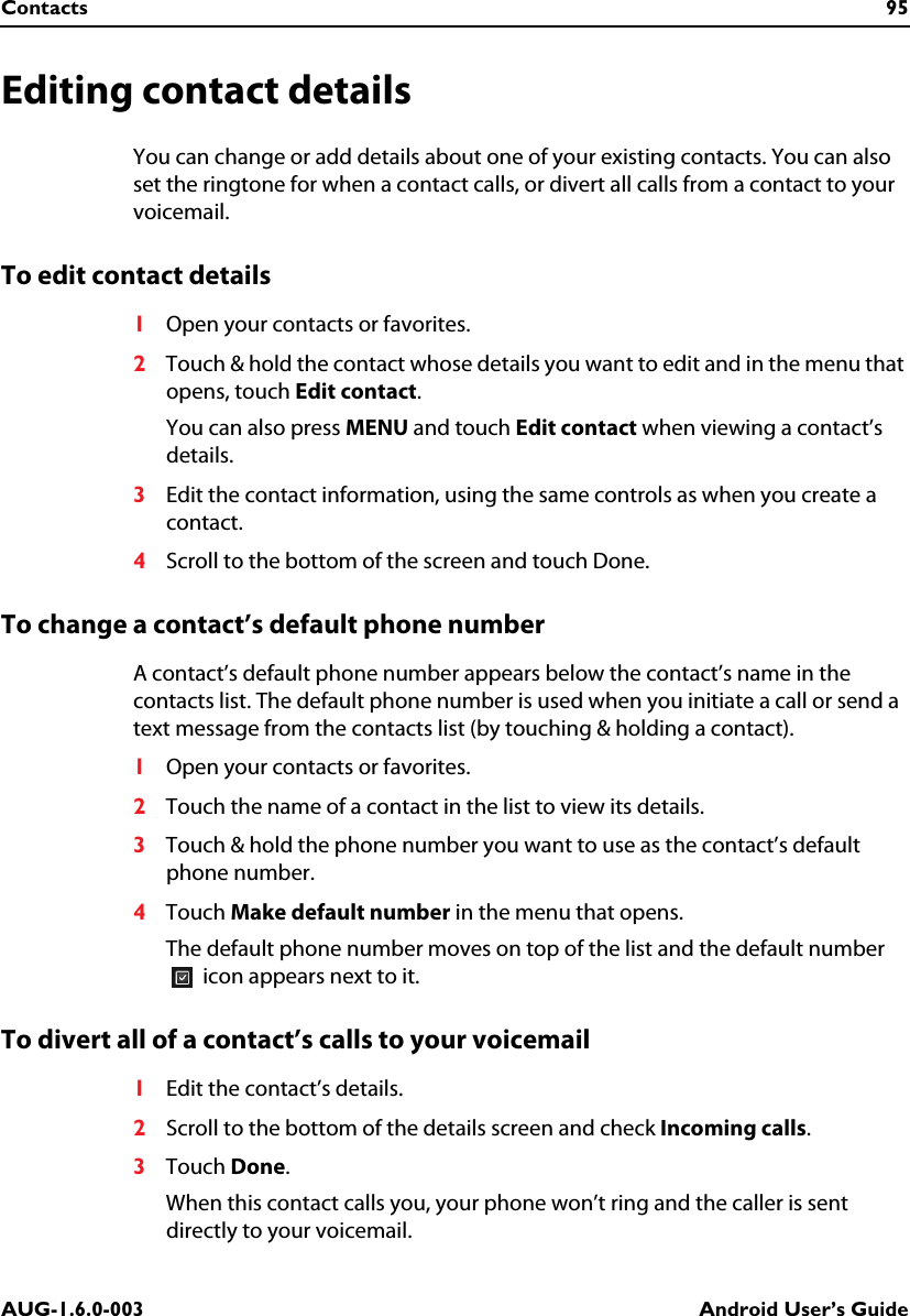 Contacts 95AUG-1.6.0-003 Android User’s GuideEditing contact detailsYou can change or add details about one of your existing contacts. You can also set the ringtone for when a contact calls, or divert all calls from a contact to your voicemail.To edit contact details1Open your contacts or favorites.2Touch &amp; hold the contact whose details you want to edit and in the menu that opens, touch Edit contact.You can also press MENU and touch Edit contact when viewing a contact’s details.3Edit the contact information, using the same controls as when you create a contact.4Scroll to the bottom of the screen and touch Done.To change a contact’s default phone numberA contact’s default phone number appears below the contact’s name in the contacts list. The default phone number is used when you initiate a call or send a text message from the contacts list (by touching &amp; holding a contact).1Open your contacts or favorites.2Touch the name of a contact in the list to view its details.3Touch &amp; hold the phone number you want to use as the contact’s default phone number.4Touch Make default number in the menu that opens.The default phone number moves on top of the list and the default number  icon appears next to it.To divert all of a contact’s calls to your voicemail1Edit the contact’s details.2Scroll to the bottom of the details screen and check Incoming calls.3Touch Done.When this contact calls you, your phone won’t ring and the caller is sent directly to your voicemail.